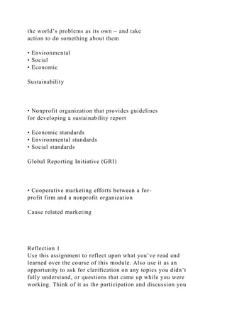 the world’s problems as its own – and take
action to do something about them
• Environmental
• Social
• Economic
Sustainability
• Nonprofit organization that provides guidelines
for developing a sustainability report
• Economic standards
• Environmental standards
• Social standards
Global Reporting Initiative (GRI)
• Cooperative marketing efforts between a for-
profit firm and a nonprofit organization
Cause related marketing
Reflection 1
Use this assignment to reflect upon what you’ve read and
learned over the course of this module. Also use it as an
opportunity to ask for clarification on any topics you didn’t
fully understand, or questions that came up while you were
working. Think of it as the participation and discussion you
 