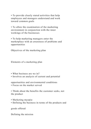 • To provide clearly stated activities that help
employees and managers understand and work
toward common goals
• To allow the examination of the marketing
environment in conjunction with the inner
workings of the businesses
• To help marketing managers enter the
marketplace with an awareness of problems and
opportunities
Objectives of the marketing plan
Elements of a marketing plan
• What business are we in?
• Involves an analysis of current and potential
opportunities and environmental conditions
• Focus on the market served
• Think about the benefits the customer seeks, not
the product
• Marketing myopia:
• Defining the business in terms of the products and
goods offered
Defining the mission
 