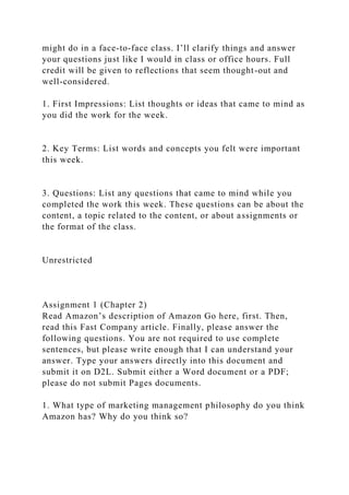 might do in a face-to-face class. I’ll clarify things and answer
your questions just like I would in class or office hours. Full
credit will be given to reflections that seem thought-out and
well-considered.
1. First Impressions: List thoughts or ideas that came to mind as
you did the work for the week.
2. Key Terms: List words and concepts you felt were important
this week.
3. Questions: List any questions that came to mind while you
completed the work this week. These questions can be about the
content, a topic related to the content, or about assignments or
the format of the class.
Unrestricted
Assignment 1 (Chapter 2)
Read Amazon’s description of Amazon Go here, first. Then,
read this Fast Company article. Finally, please answer the
following questions. You are not required to use complete
sentences, but please write enough that I can understand your
answer. Type your answers directly into this document and
submit it on D2L. Submit either a Word document or a PDF;
please do not submit Pages documents.
1. What type of marketing management philosophy do you think
Amazon has? Why do you think so?
 