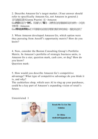 2. Describe Amazon Go’s target market. (Your answer should
refer to specifically Amazon Go, not Amazon in general.)
亚马逊副总裁 Gianna Puerini 说，Amazon
Go的目标是为“匆忙、饥饿的人”服务。消费者会找到随拿即走的食物、小吃和
饮料等。Amazon
Go用科技来帮助人们不用拥挤在收银员周围付账的神奇体验，看起来达到了
3. When Amazon developed Amazon Go, which option were
they pursuing from Ansoff’s opportunity matrix? How do you
know?
4. Now, consider the Boston Consulting Group’s Portfolio
Matrix. In Amazon’s portfolio of strategic business units, is
Amazon Go a star, question mark, cash cow, or dog? How do
you know?
Question mark:
5. How would you describe Amazon Go’s competitive
advantage? What type of competitive advantage do you think it
is, and why?
The cashierless shop, which uses AI to ring up your purchases,
could be a key part of Amazon’s expanding vision of retail’s
future.
Unrestricted 1
 