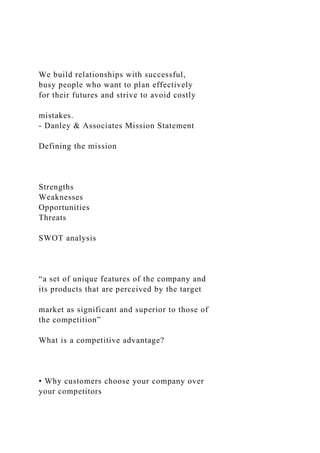 We build relationships with successful,
busy people who want to plan effectively
for their futures and strive to avoid costly
mistakes.
- Danley & Associates Mission Statement
Defining the mission
Strengths
Weaknesses
Opportunities
Threats
SWOT analysis
“a set of unique features of the company and
its products that are perceived by the target
market as significant and superior to those of
the competition”
What is a competitive advantage?
• Why customers choose your company over
your competitors
 