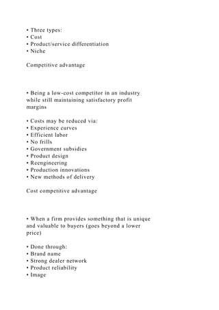 • Three types:
• Cost
• Product/service differentiation
• Niche
Competitive advantage
• Being a low-cost competitor in an industry
while still maintaining satisfactory profit
margins
• Costs may be reduced via:
• Experience curves
• Efficient labor
• No frills
• Government subsidies
• Product design
• Reengineering
• Production innovations
• New methods of delivery
Cost competitive advantage
• When a firm provides something that is unique
and valuable to buyers (goes beyond a lower
price)
• Done through:
• Brand name
• Strong dealer network
• Product reliability
• Image
 
