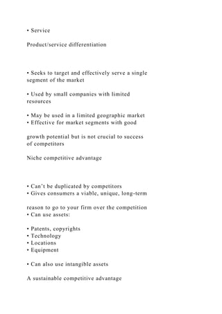 • Service
Product/service differentiation
• Seeks to target and effectively serve a single
segment of the market
• Used by small companies with limited
resources
• May be used in a limited geographic market
• Effective for market segments with good
growth potential but is not crucial to success
of competitors
Niche competitive advantage
• Can’t be duplicated by competitors
• Gives consumers a viable, unique, long-term
reason to go to your firm over the competition
• Can use assets:
• Patents, copyrights
• Technology
• Locations
• Equipment
• Can also use intangible assets
A sustainable competitive advantage
 