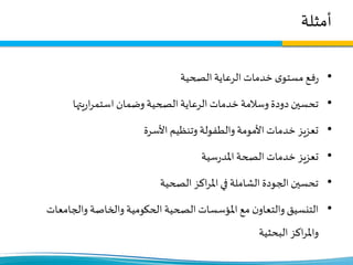 ‫أمثلة‬
•‫الصحية‬ ‫الرعاية‬ ‫خدمات‬ ‫ى‬‫مستو‬‫فع‬‫ر‬
•‫يتها‬‫ر‬‫ا‬‫ر‬‫استم‬ ‫وضمان‬ ‫الصحية‬ ‫الرعاية‬ ‫خدمات‬ ‫وسالمة‬ ‫دودة‬ ‫تحسين‬
•‫األسرة‬ ‫وتنظيم‬ ‫والطفولة‬ ‫األمومة‬ ‫خدمات‬ ‫تعزيز‬
•‫سية‬‫ر‬‫املد‬ ‫الصحة‬ ‫خدمات‬ ‫تعزيز‬
•‫الصحية‬ ‫اكز‬‫ر‬‫امل‬‫في‬ ‫الشاملة‬ ‫الجودة‬ ‫تحسين‬
•‫والجامعا‬ ‫والخاصة‬ ‫الحكومية‬ ‫الصحية‬ ‫املؤسسات‬ ‫مع‬ ‫ن‬‫والتعاو‬ ‫التنسيق‬‫ت‬
‫البحثية‬ ‫اكز‬‫ر‬‫وامل‬
 