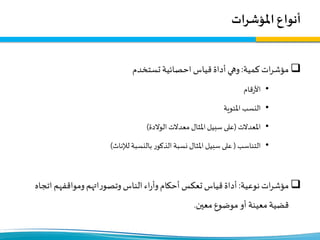 ‫املؤشرات‬ ‫أنواع‬
‫كمية‬‫ات‬‫ر‬‫مؤش‬:‫تستخدم‬‫احصائية‬ ‫قياس‬‫أداة‬‫وهي‬
•‫قام‬‫ر‬‫األ‬
•‫املئوية‬ ‫النسب‬
•‫املعدالت‬(‫الوالدة‬ ‫معدالت‬ ‫املثال‬ ‫سبيل‬ ‫على‬)
•‫التناسب‬(‫لإلناث‬ ‫بالنسبة‬ ‫ر‬‫الذكو‬ ‫نسبة‬ ‫املثال‬ ‫سبيل‬ ‫على‬)
‫نوعية‬‫ات‬‫ر‬‫مؤش‬:‫اتج‬‫ومواقفهم‬‫اتهم‬‫ر‬‫وتصو‬‫الناس‬‫اء‬‫ر‬‫وأ‬‫أحكام‬ ‫تعكس‬‫قياس‬‫أداة‬‫اه‬
‫معين‬ ‫موضوع‬‫أو‬ ‫معينة‬‫قضية‬.
 