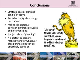 Conclusions Strategic spatial planning  can  be effective  Provides clarity about long term aims Makes connections between different activities and interventions Not just about “planning” No perfect geography – make it work for whatever area partnerships can be effectively based on 