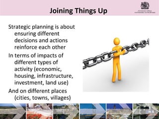 Joining Things Up  Strategic planning is about ensuring different decisions and actions reinforce each other  In terms of impacts of different types of activity (economic, housing, infrastructure, investment, land use) And on different places (cities, towns, villages) 