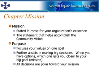 Chapter Mission Mission Stated Purpose for your organization’s existence The statement that helps accomplish the Community Vision  Purpose Focuses your values on one goal Further assists in making big decisions.  When you have options, which one gets you closer to your big goal (mission) All decisions are polar toward your mission 