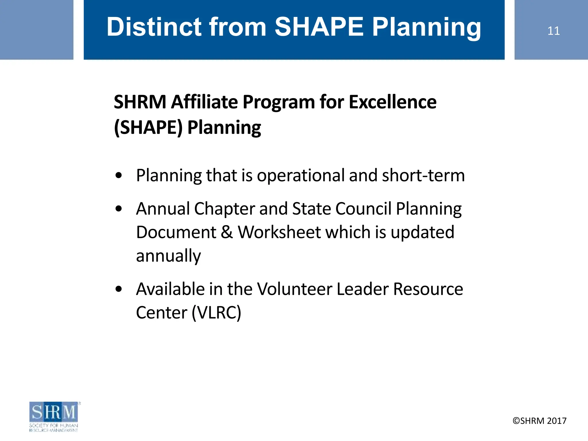 ©SHRM 2014 ©SHRM 2017
Distinct from SHAPE Planning
SHRM Affiliate Program for Excellence
(SHAPE) Planning
• Planning that is operational and short-term
• Annual Chapter and State Council Planning
Document & Worksheet which is updated
annually
• Available in the Volunteer Leader Resource
Center (VLRC)
11
 