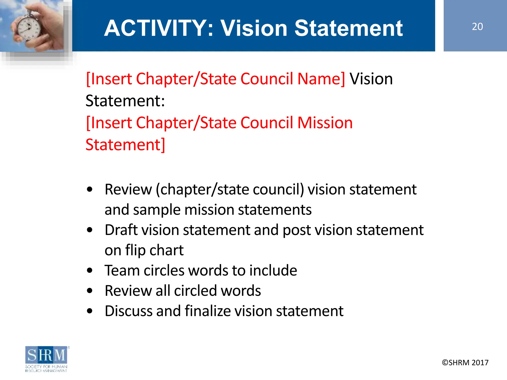 ©SHRM 2014 ©SHRM 2017
ACTIVITY: Vision Statement 20
[Insert Chapter/State Council Name] Vision
Statement:
[Insert Chapter/State Council Mission
Statement]
• Review (chapter/state council) vision statement
and sample mission statements
• Draft vision statement and post vision statement
on flip chart
• Team circles words to include
• Review all circled words
• Discuss and finalize vision statement
 