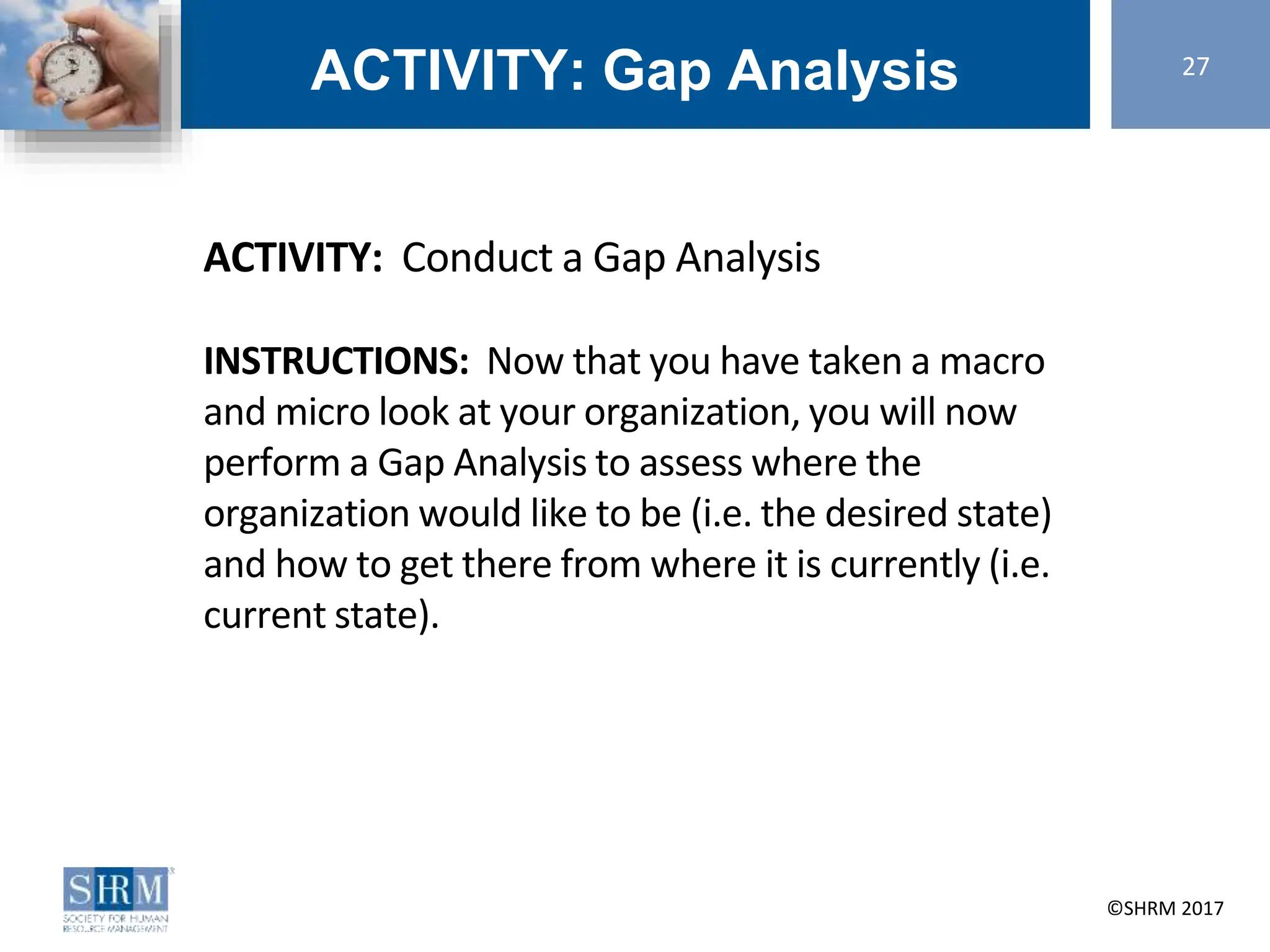 ©SHRM 2014 ©SHRM 2017
ACTIVITY: Gap Analysis
ACTIVITY: Conduct a Gap Analysis
INSTRUCTIONS: Now that you have taken a macro
and micro look at your organization, you will now
perform a Gap Analysis to assess where the
organization would like to be (i.e. the desired state)
and how to get there from where it is currently (i.e.
current state).
27
 