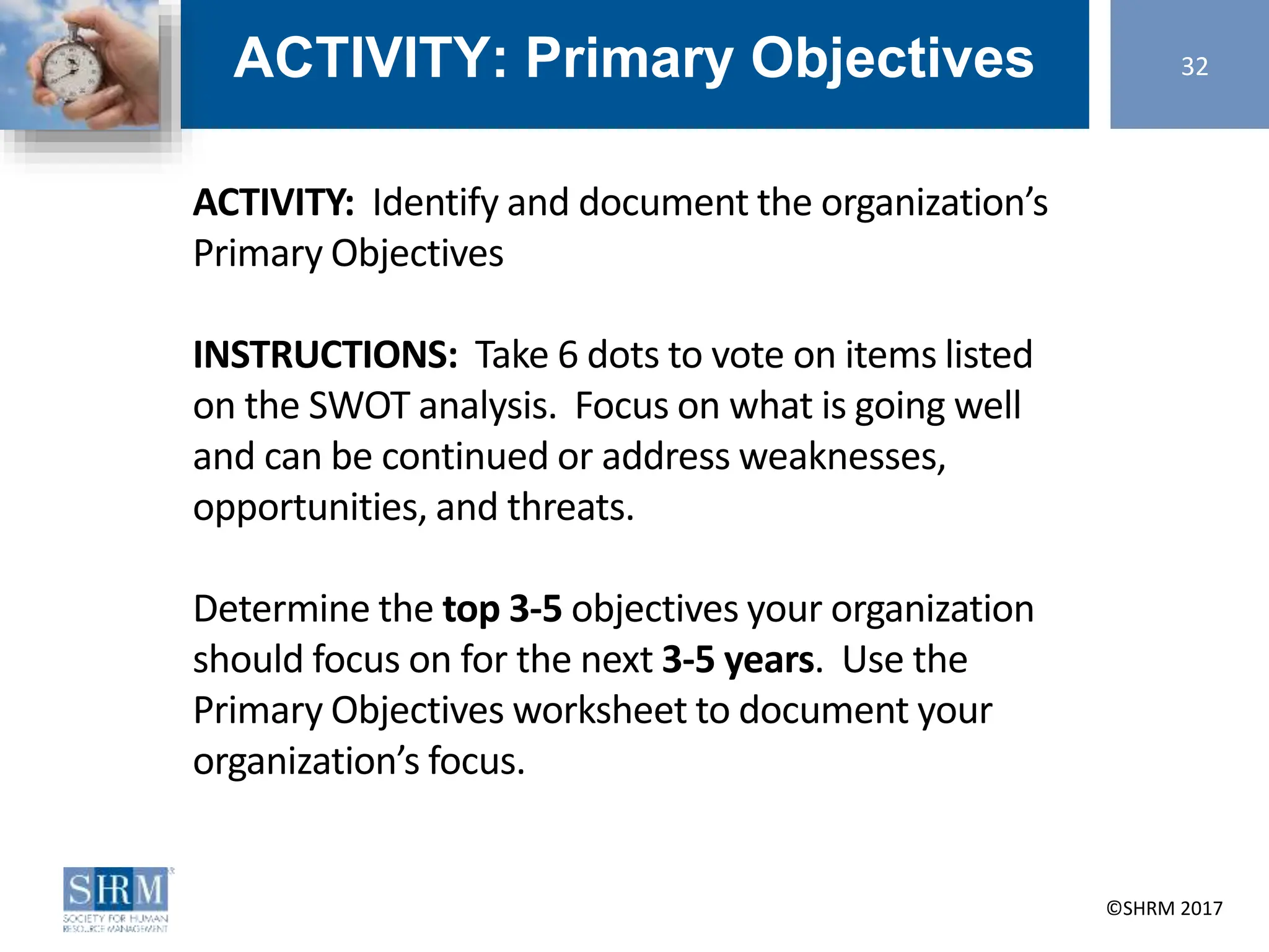 ©SHRM 2014 ©SHRM 2017
ACTIVITY: Primary Objectives
ACTIVITY: Identify and document the organization’s
Primary Objectives
INSTRUCTIONS: Take 6 dots to vote on items listed
on the SWOT analysis. Focus on what is going well
and can be continued or address weaknesses,
opportunities, and threats.
Determine the top 3-5 objectives your organization
should focus on for the next 3-5 years. Use the
Primary Objectives worksheet to document your
organization’s focus.
32
 