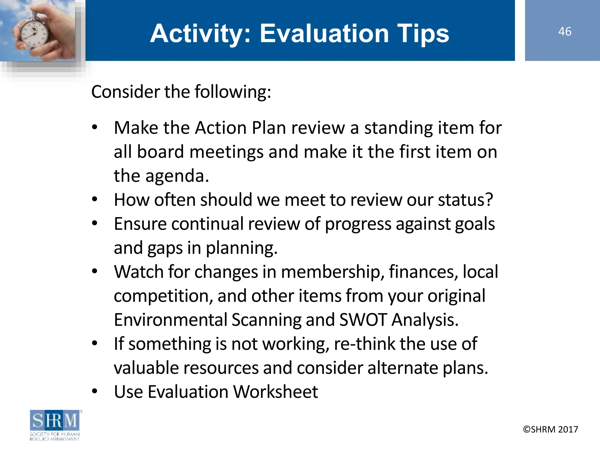 ©SHRM 2014 ©SHRM 2017
Activity: Evaluation Tips
Consider the following:
• Make the Action Plan review a standing item for
all board meetings and make it the first item on
the agenda.
• How often should we meet to review our status?
• Ensure continual review of progress against goals
and gaps in planning.
• Watch for changes in membership, finances, local
competition, and other items from your original
Environmental Scanning and SWOT Analysis.
• If something is not working, re-think the use of
valuable resources and consider alternate plans.
• Use Evaluation Worksheet
46
 