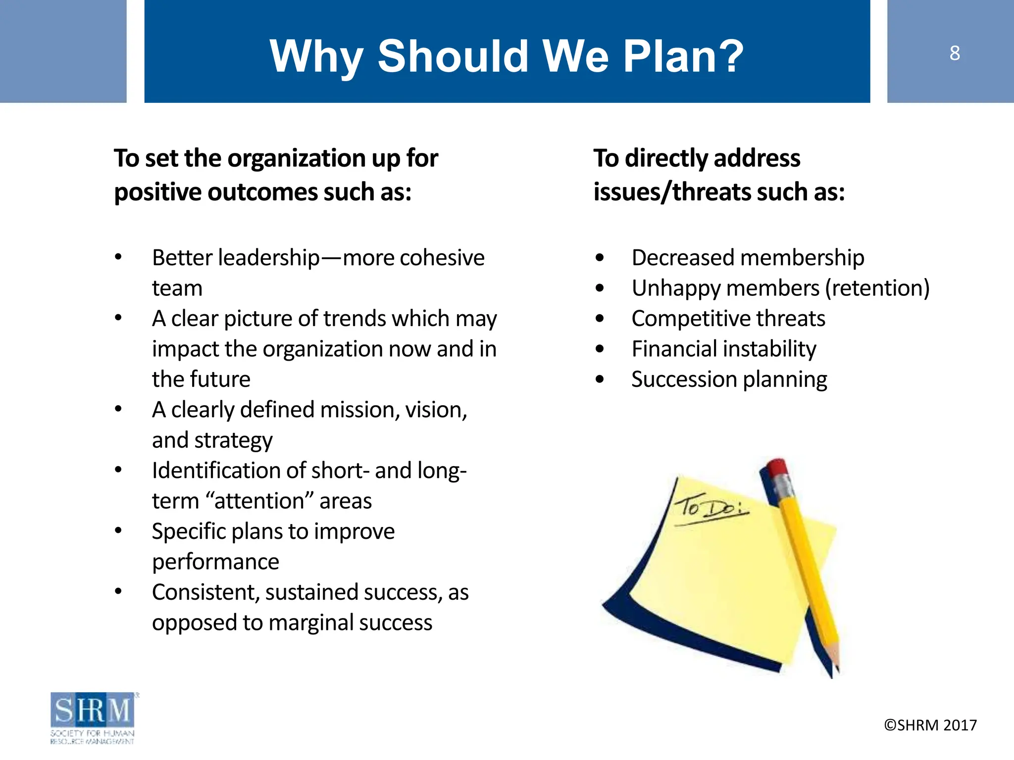 ©SHRM 2014 ©SHRM 2017
Why Should We Plan?
To set the organization up for
positive outcomes such as:
• Better leadership—more cohesive
team
• A clear picture of trends which may
impact the organization now and in
the future
• A clearly defined mission, vision,
and strategy
• Identification of short- and long-
term “attention” areas
• Specific plans to improve
performance
• Consistent, sustained success, as
opposed to marginal success
To directly address
issues/threats such as:
• Decreased membership
• Unhappy members (retention)
• Competitive threats
• Financial instability
• Succession planning
8
 