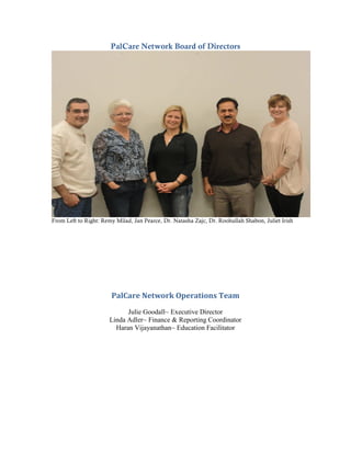 PalCare Network Board of Directors




From Left to Right: Remy Milad, Jan Pearce, Dr. Natasha Zajc, Dr. Roohullah Shabon, Juliet Irish




                       PalCare Network Operations Team
                             Julie Goodall~ Executive Director
                       Linda Adler~ Finance & Reporting Coordinator
                         Haran Vijayanathan~ Education Facilitator
 