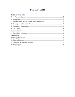 Date: October 2011

Table of Contents
A.        Acknowledgement ................................................................................................... 3
B. Introduction .................................................................................................................... 3
C. Message from Chair of Palcare Board of Directors .................................................. 3
D. Message from Executive Director .............................................................................. 4
E. Community Engagement ............................................................................................. 5
F. Our Vision ..................................................................................................................... 6
G. Our Mission .................................................................................................................. 6
H. Our Guiding Principles .................................................................................................. 6
I. Our Values ...................................................................................................................... 7
J. Strategic Directions ....................................................................................................... 7
K. Current Realities........................................................................................................... 7
L. Programs, Services and Supports .............................................................................. 12
M. Organogram ............................................................................................................... 13
 
