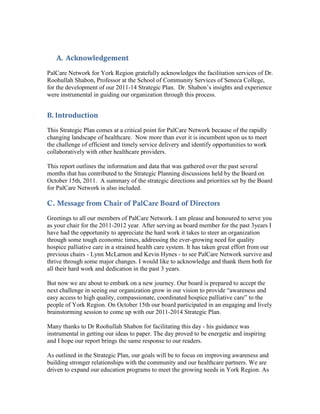A. Acknowledgement
PalCare Network for York Region gratefully acknowledges the facilitation services of Dr.
Roohullah Shabon, Professor at the School of Community Services of Seneca College,
for the development of our 2011-14 Strategic Plan. Dr. Shabon’s insights and experience
were instrumental in guiding our organization through this process.


B. Introduction
This Strategic Plan comes at a critical point for PalCare Network because of the rapidly
changing landscape of healthcare. Now more than ever it is incumbent upon us to meet
the challenge of efficient and timely service delivery and identify opportunities to work
collaboratively with other healthcare providers.

This report outlines the information and data that was gathered over the past several
months that has contributed to the Strategic Planning discussions held by the Board on
October 15th, 2011. A summary of the strategic directions and priorities set by the Board
for PalCare Network is also included.

C. Message from Chair of PalCare Board of Directors
Greetings to all our members of PalCare Network. I am please and honoured to serve you
as your chair for the 2011-2012 year. After serving as board member for the past 3years I
have had the opportunity to appreciate the hard work it takes to steer an organization
through some tough economic times, addressing the ever-growing need for quality
hospice palliative care in a strained health care system. It has taken great effort from our
previous chairs - Lynn McLarnon and Kevin Hynes - to see PalCare Network survive and
thrive through some major changes. I would like to acknowledge and thank them both for
all their hard work and dedication in the past 3 years.

But now we are about to embark on a new journey. Our board is prepared to accept the
next challenge in seeing our organization grow in our vision to provide “awareness and
easy access to high quality, compassionate, coordinated hospice palliative care” to the
people of York Region. On October 15th our board participated in an engaging and lively
brainstorming session to come up with our 2011-2014 Strategic Plan.

Many thanks to Dr Roohullah Shabon for facilitating this day - his guidance was
instrumental in getting our ideas to paper. The day proved to be energetic and inspiring
and I hope our report brings the same response to our readers.

As outlined in the Strategic Plan, our goals will be to focus on improving awareness and
building stronger relationships with the community and our healthcare partners. We are
driven to expand our education programs to meet the growing needs in York Region. As
 