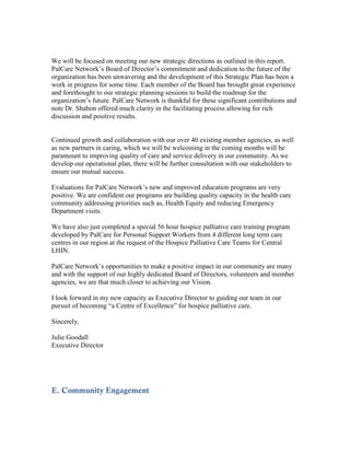 We will be focused on meeting our new strategic directions as outlined in this report.
PalCare Network’s Board of Director’s commitment and dedication to the future of the
organization has been unwavering and the development of this Strategic Plan has been a
work in progress for some time. Each member of the Board has brought great experience
and forethought to our strategic planning sessions to build the roadmap for the
organization’s future. PalCare Network is thankful for these significant contributions and
note Dr. Shabon offered much clarity in the facilitating process allowing for rich
discussion and positive results.


Continued growth and collaboration with our over 40 existing member agencies, as well
as new partners in caring, which we will be welcoming in the coming months will be
paramount to improving quality of care and service delivery in our community. As we
develop our operational plan, there will be further consultation with our stakeholders to
ensure our mutual success.

Evaluations for PalCare Network’s new and improved education programs are very
positive. We are confident our programs are building quality capacity in the health care
community addressing priorities such as, Health Equity and reducing Emergency
Department visits.

We have also just completed a special 56 hour hospice palliative care training program
developed by PalCare for Personal Support Workers from 4 different long term care
centres in our region at the request of the Hospice Palliative Care Teams for Central
LHIN.

PalCare Network’s opportunities to make a positive impact in our community are many
and with the support of our highly dedicated Board of Directors, volunteers and member
agencies, we are that much closer to achieving our Vision.

I look forward in my new capacity as Executive Director to guiding our team in our
pursuit of becoming “a Centre of Excellence” for hospice palliative care.

Sincerely,

Julie Goodall
Executive Director




E. Community Engagement
 