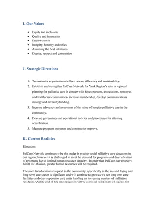 I. Our Values

   •   Equity and inclusion
   •   Quality and innovation
   •   Empowerment
   •   Integrity, honesty and ethics
   •   Assuming the best intentions
   •   Dignity, respect and compassion




J. Strategic Directions


   1. To maximize organizational effectiveness, efficiency and sustainability.
   2. Establish and strengthen PalCare Network for York Region’s role in regional
       planning for palliative care in concert with focus partners, associations, networks
       and health care communities- increase membership, develop communications
       strategy and diversify funding.
   3. Increase advocacy and awareness of the value of hospice palliative care in the
       community.
   4. Develop governance and operational policies and procedures for attaining
       accreditation.
   5. Measure program outcomes and continue to improve.


K. Current Realities

Education

PalCare Network continues to be the leader in psycho-social palliative care education in
our region; however it is challenged to meet the demand for programs and diversification
of programs due to limited human resource capacity. In order that PalCare may properly
fulfill its’ Mission, greater human resources will be required.

The need for educational support in the community, specifically in the assisted living and
long-term care sector is significant and will continue to grow as we see long term care
facilities and other supportive care units handling an increasing number of palliative
residents. Quality end of life care education will be a critical component of success for
 