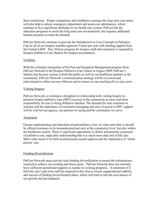 these institutions. Proper competence and confidence amongst the long term care teams
will also help to reduce emergency department and acute care admittances, which
continue to be a significant challenge to our health care system. PalCare has the
education programs to assist the long term care environments, but requires additional
human resources to meet the demand.

PalCare Network continues to provide the Introduction to Core Concepts in Palliative
Care to all of our hospice member agencies 5 times per year with funding support from
the Central LHIN. This 30 hour program for hospice staff and volunteers is required by
Hospice Palliative Care Ontario for hospice accreditation.

Visibility

With the voluntary integration of the Pain and Symptom Management program from
PalCare Network to the Hospice Palliative Care Teams in August 2009, PalCare’s
identity has become unclear to both the public as well as our healthcare partners in the
community. PalCare Network’s communication strategy will be reviewed and
redeveloped to reflect our new Mission and to ensure we are reaching all we may serve.

Visiting Hospice

PalCare Network is working to strengthen its relationship with visiting hospice to
promote hospice palliative care (HPC) services in the community as more and more
responsibility for care is being shifted to families. The demand for care continues to
increase and the importance of consistent messaging and ease of access to HPC support
will be vital for our agency, our partners in caring and the community we serve.

Awareness

Greater understanding and education around palliative care, its value and when it should
be offered continues to be misunderstood not only at the community level, but also within
the healthcare system. There is significant opportunity to define and promote awareness
of palliative care, especially understanding that it is much more than end of life care.
More value needs to be built around psycho-social supports and the importance of ‘whole
person’ care.


Funding Diversification

PalCare Network must actively seek funding diversification to ensure the infrastructure
required to achieve our existing and future goals. PalCare Network does not currently
have sufficient operational supports to sustain its existing programs. A minimum of 2
full time and 1 part time staff are required at this time to ensure organizational stability
and success of funding diversification plans, which will lead us into the next phases of
our growth and development.
 