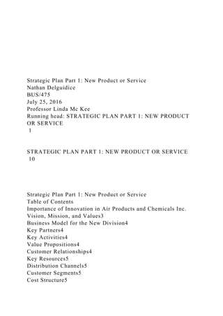 Strategic Plan Part 1: New Product or Service
Nathan Delguidice
BUS/475
July 25, 2016
Professor Linda Mc Kee
Running head: STRATEGIC PLAN PART 1: NEW PRODUCT
OR SERVICE
1
STRATEGIC PLAN PART 1: NEW PRODUCT OR SERVICE
10
Strategic Plan Part 1: New Product or Service
Table of Contents
Importance of Innovation in Air Products and Chemicals Inc.
Vision, Mission, and Values3
Business Model for the New Division4
Key Partners4
Key Activities4
Value Propositions4
Customer Relationships4
Key Resources5
Distribution Channels5
Customer Segments5
Cost Structure5
 