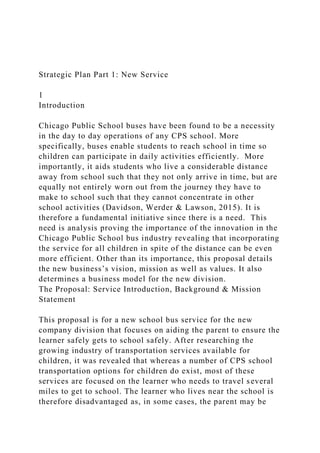 Strategic Plan Part 1: New Service
1
Introduction
Chicago Public School buses have been found to be a necessity
in the day to day operations of any CPS school. More
specifically, buses enable students to reach school in time so
children can participate in daily activities efficiently. More
importantly, it aids students who live a considerable distance
away from school such that they not only arrive in time, but are
equally not entirely worn out from the journey they have to
make to school such that they cannot concentrate in other
school activities (Davidson, Werder & Lawson, 2015). It is
therefore a fundamental initiative since there is a need. This
need is analysis proving the importance of the innovation in the
Chicago Public School bus industry revealing that incorporating
the service for all children in spite of the distance can be even
more efficient. Other than its importance, this proposal details
the new business’s vision, mission as well as values. It also
determines a business model for the new division.
The Proposal: Service Introduction, Background & Mission
Statement
This proposal is for a new school bus service for the new
company division that focuses on aiding the parent to ensure the
learner safely gets to school safely. After researching the
growing industry of transportation services available for
children, it was revealed that whereas a number of CPS school
transportation options for children do exist, most of these
services are focused on the learner who needs to travel several
miles to get to school. The learner who lives near the school is
therefore disadvantaged as, in some cases, the parent may be
 