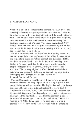 STRATEGIC PLAN PART 2
2
Walmart is one of the largest retail companies in America. The
company is restructuring its operations in the United States by
introducing a new division that will unite all the six divisions to
four. The new division is aimed at providing the best programs,
tools and service to the next generation and improving the
business operations at Walmart. This paper presents a SWOT
analysis that analyzes the strengths, weaknesses, opportunities,
and threats in the new division while looking at the internal and
the external factors in the firm.
The external factors will be those factors affecting Walmart
that are beyond the company's control including the regulatory
and legislative issues as well as competition (Cassidy, 2016).
The internal factors will include the factors happening inside
Walmart Company and that the firm can control given the
proper strategies including management, innovation, and
structure. The primary objective of the SWOT analysis is to
determine and assess the information that will be important in
developing the strategic plan of the corporation.
External Forces and Trends
Walmart Corporation should deal with the several external
forces and trends that may impact on its strategic goals of the
new division as well as the frim. The legislative and legal issues
are among the important external factors that may affect the
corporation (Cervone, 2014). The retail industry is determined
by the establishment of intellectual property, and it is important
to safeguard the new technologies that the company plans to
introduce with copyrights, trademarks, and patents. Since the
beginning of 2012, the company's primary concern was to
provide the best services to the customers with the emerging
 