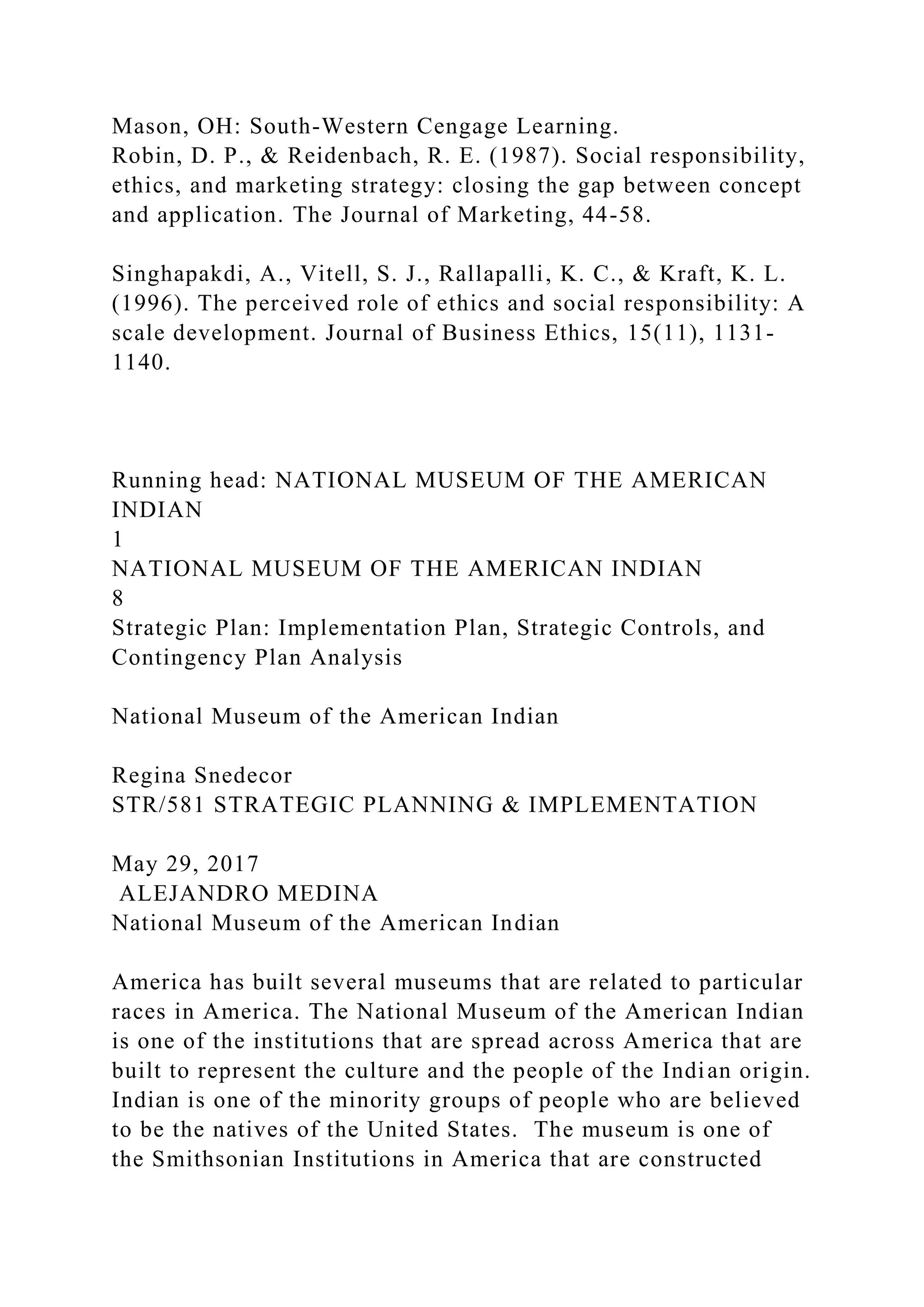 Mason, OH: South-Western Cengage Learning.
Robin, D. P., & Reidenbach, R. E. (1987). Social responsibility,
ethics, and marketing strategy: closing the gap between concept
and application. The Journal of Marketing, 44-58.
Singhapakdi, A., Vitell, S. J., Rallapalli, K. C., & Kraft, K. L.
(1996). The perceived role of ethics and social responsibility: A
scale development. Journal of Business Ethics, 15(11), 1131-
1140.
Running head: NATIONAL MUSEUM OF THE AMERICAN
INDIAN
1
NATIONAL MUSEUM OF THE AMERICAN INDIAN
8
Strategic Plan: Implementation Plan, Strategic Controls, and
Contingency Plan Analysis
National Museum of the American Indian
Regina Snedecor
STR/581 STRATEGIC PLANNING & IMPLEMENTATION
May 29, 2017
ALEJANDRO MEDINA
National Museum of the American Indian
America has built several museums that are related to particular
races in America. The National Museum of the American Indian
is one of the institutions that are spread across America that are
built to represent the culture and the people of the Indian origin.
Indian is one of the minority groups of people who are believed
to be the natives of the United States. The museum is one of
the Smithsonian Institutions in America that are constructed
 