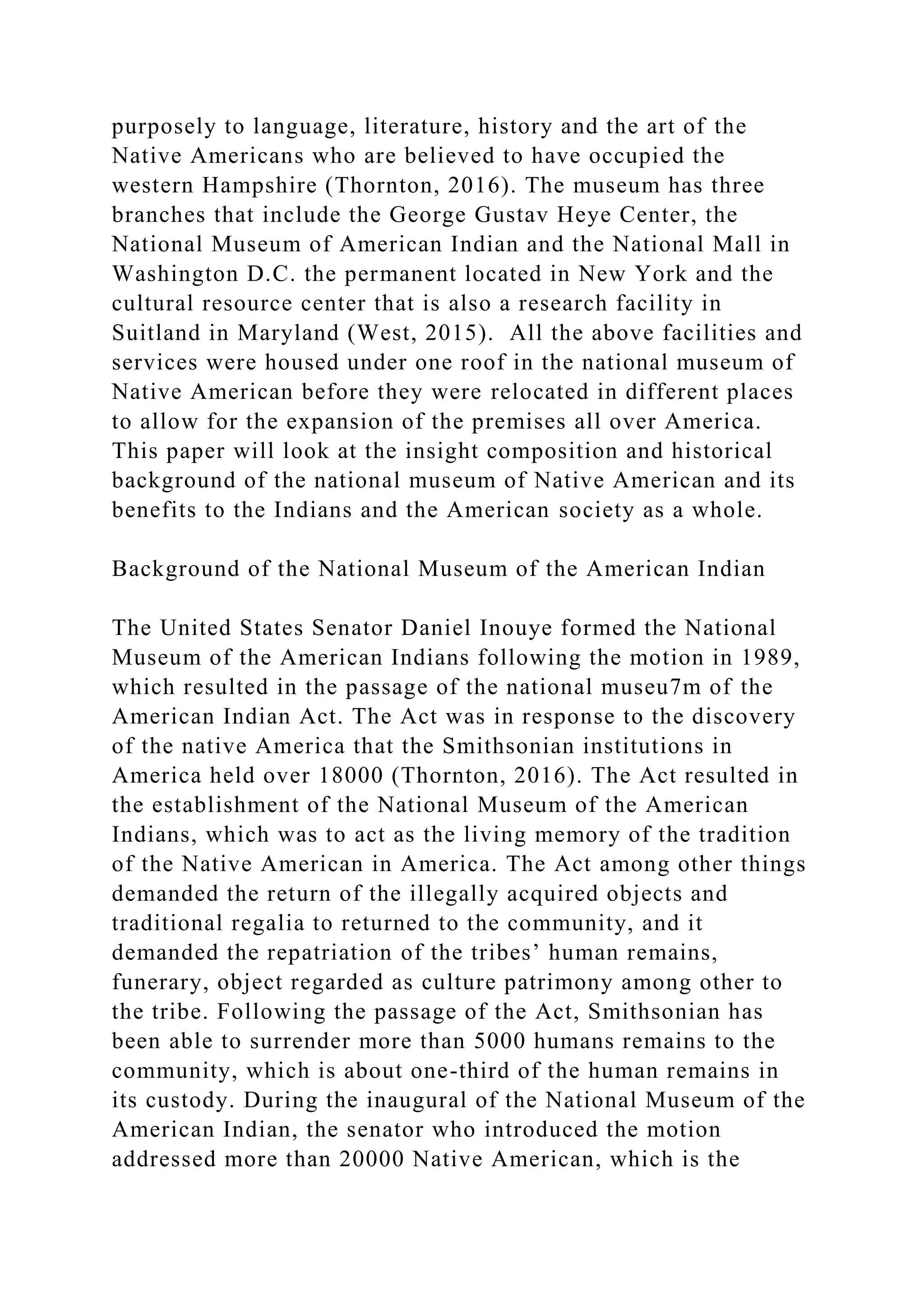 purposely to language, literature, history and the art of the
Native Americans who are believed to have occupied the
western Hampshire (Thornton, 2016). The museum has three
branches that include the George Gustav Heye Center, the
National Museum of American Indian and the National Mall in
Washington D.C. the permanent located in New York and the
cultural resource center that is also a research facility in
Suitland in Maryland (West, 2015). All the above facilities and
services were housed under one roof in the national museum of
Native American before they were relocated in different places
to allow for the expansion of the premises all over America.
This paper will look at the insight composition and historical
background of the national museum of Native American and its
benefits to the Indians and the American society as a whole.
Background of the National Museum of the American Indian
The United States Senator Daniel Inouye formed the National
Museum of the American Indians following the motion in 1989,
which resulted in the passage of the national museu7m of the
American Indian Act. The Act was in response to the discovery
of the native America that the Smithsonian institutions in
America held over 18000 (Thornton, 2016). The Act resulted in
the establishment of the National Museum of the American
Indians, which was to act as the living memory of the tradition
of the Native American in America. The Act among other things
demanded the return of the illegally acquired objects and
traditional regalia to returned to the community, and it
demanded the repatriation of the tribes’ human remains,
funerary, object regarded as culture patrimony among other to
the tribe. Following the passage of the Act, Smithsonian has
been able to surrender more than 5000 humans remains to the
community, which is about one-third of the human remains in
its custody. During the inaugural of the National Museum of the
American Indian, the senator who introduced the motion
addressed more than 20000 Native American, which is the
 
