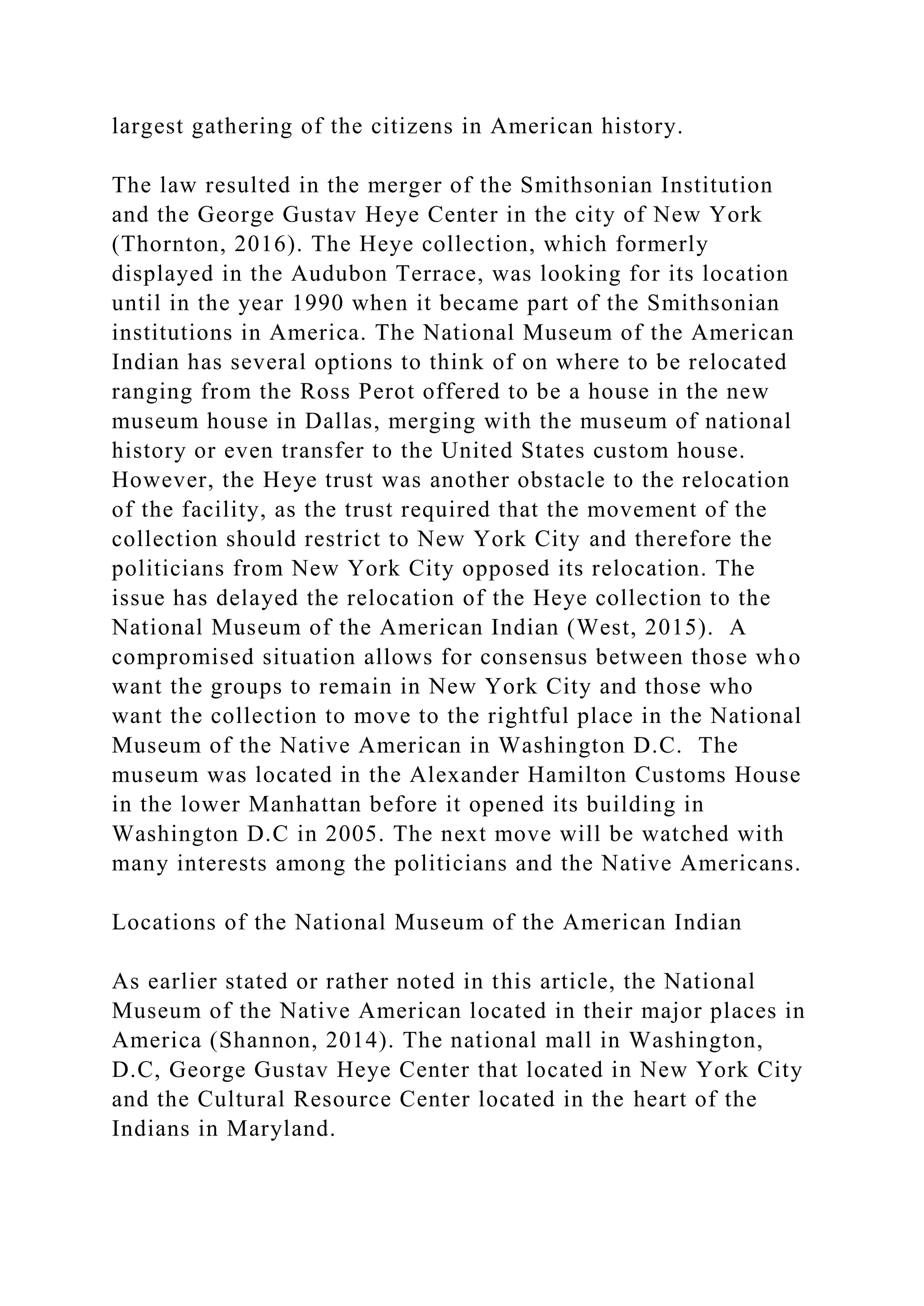 largest gathering of the citizens in American history.
The law resulted in the merger of the Smithsonian Institution
and the George Gustav Heye Center in the city of New York
(Thornton, 2016). The Heye collection, which formerly
displayed in the Audubon Terrace, was looking for its location
until in the year 1990 when it became part of the Smithsonian
institutions in America. The National Museum of the American
Indian has several options to think of on where to be relocated
ranging from the Ross Perot offered to be a house in the new
museum house in Dallas, merging with the museum of national
history or even transfer to the United States custom house.
However, the Heye trust was another obstacle to the relocation
of the facility, as the trust required that the movement of the
collection should restrict to New York City and therefore the
politicians from New York City opposed its relocation. The
issue has delayed the relocation of the Heye collection to the
National Museum of the American Indian (West, 2015). A
compromised situation allows for consensus between those who
want the groups to remain in New York City and those who
want the collection to move to the rightful place in the National
Museum of the Native American in Washington D.C. The
museum was located in the Alexander Hamilton Customs House
in the lower Manhattan before it opened its building in
Washington D.C in 2005. The next move will be watched with
many interests among the politicians and the Native Americans.
Locations of the National Museum of the American Indian
As earlier stated or rather noted in this article, the National
Museum of the Native American located in their major places in
America (Shannon, 2014). The national mall in Washington,
D.C, George Gustav Heye Center that located in New York City
and the Cultural Resource Center located in the heart of the
Indians in Maryland.
 