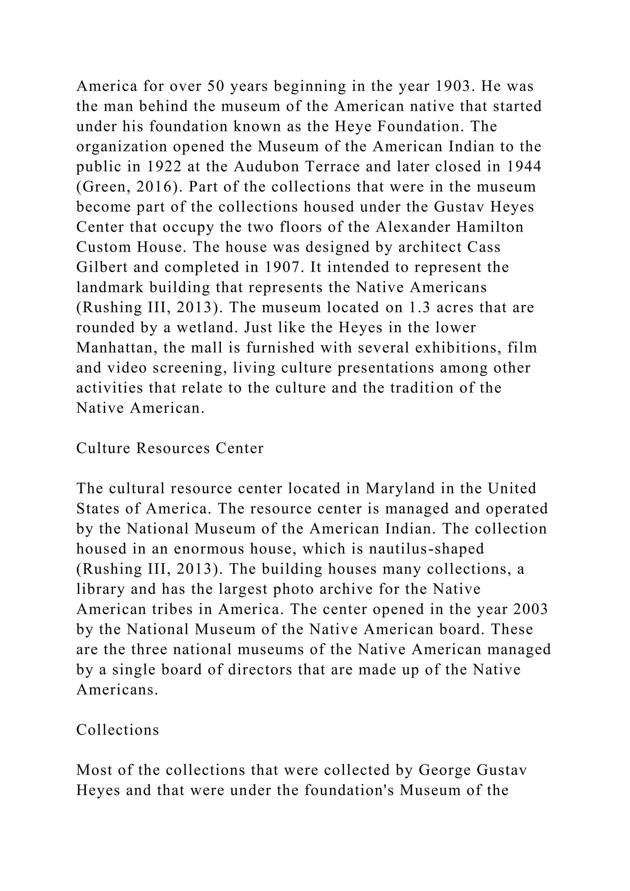 America for over 50 years beginning in the year 1903. He was
the man behind the museum of the American native that started
under his foundation known as the Heye Foundation. The
organization opened the Museum of the American Indian to the
public in 1922 at the Audubon Terrace and later closed in 1944
(Green, 2016). Part of the collections that were in the museum
become part of the collections housed under the Gustav Heyes
Center that occupy the two floors of the Alexander Hamilton
Custom House. The house was designed by architect Cass
Gilbert and completed in 1907. It intended to represent the
landmark building that represents the Native Americans
(Rushing III, 2013). The museum located on 1.3 acres that are
rounded by a wetland. Just like the Heyes in the lower
Manhattan, the mall is furnished with several exhibitions, film
and video screening, living culture presentations among other
activities that relate to the culture and the tradition of the
Native American.
Culture Resources Center
The cultural resource center located in Maryland in the United
States of America. The resource center is managed and operated
by the National Museum of the American Indian. The collection
housed in an enormous house, which is nautilus-shaped
(Rushing III, 2013). The building houses many collections, a
library and has the largest photo archive for the Native
American tribes in America. The center opened in the year 2003
by the National Museum of the Native American board. These
are the three national museums of the Native American managed
by a single board of directors that are made up of the Native
Americans.
Collections
Most of the collections that were collected by George Gustav
Heyes and that were under the foundation's Museum of the
 