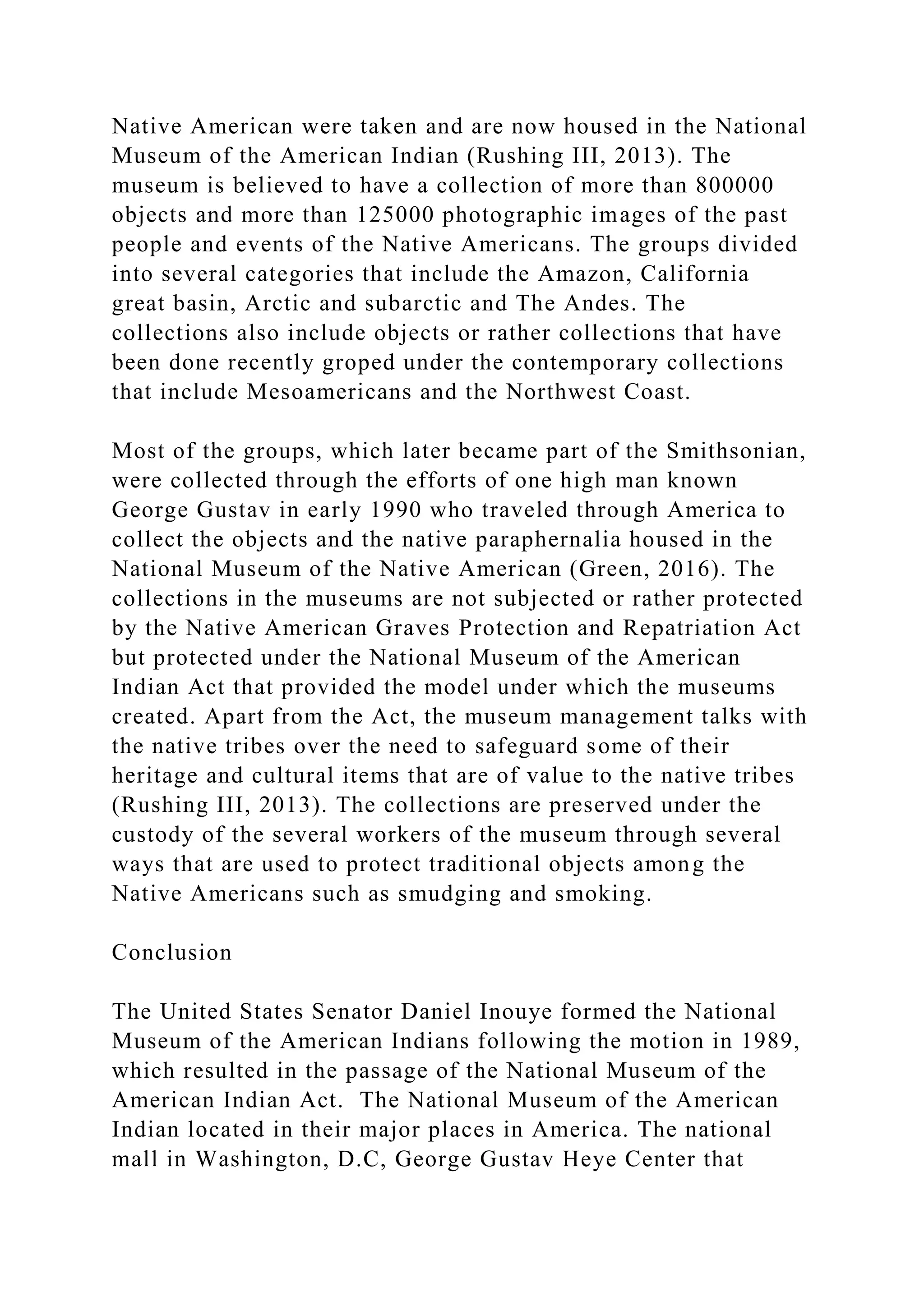Native American were taken and are now housed in the National
Museum of the American Indian (Rushing III, 2013). The
museum is believed to have a collection of more than 800000
objects and more than 125000 photographic images of the past
people and events of the Native Americans. The groups divided
into several categories that include the Amazon, California
great basin, Arctic and subarctic and The Andes. The
collections also include objects or rather collections that have
been done recently groped under the contemporary collections
that include Mesoamericans and the Northwest Coast.
Most of the groups, which later became part of the Smithsonian,
were collected through the efforts of one high man known
George Gustav in early 1990 who traveled through America to
collect the objects and the native paraphernalia housed in the
National Museum of the Native American (Green, 2016). The
collections in the museums are not subjected or rather protected
by the Native American Graves Protection and Repatriation Act
but protected under the National Museum of the American
Indian Act that provided the model under which the museums
created. Apart from the Act, the museum management talks with
the native tribes over the need to safeguard some of their
heritage and cultural items that are of value to the native tribes
(Rushing III, 2013). The collections are preserved under the
custody of the several workers of the museum through several
ways that are used to protect traditional objects among the
Native Americans such as smudging and smoking.
Conclusion
The United States Senator Daniel Inouye formed the National
Museum of the American Indians following the motion in 1989,
which resulted in the passage of the National Museum of the
American Indian Act. The National Museum of the American
Indian located in their major places in America. The national
mall in Washington, D.C, George Gustav Heye Center that
 