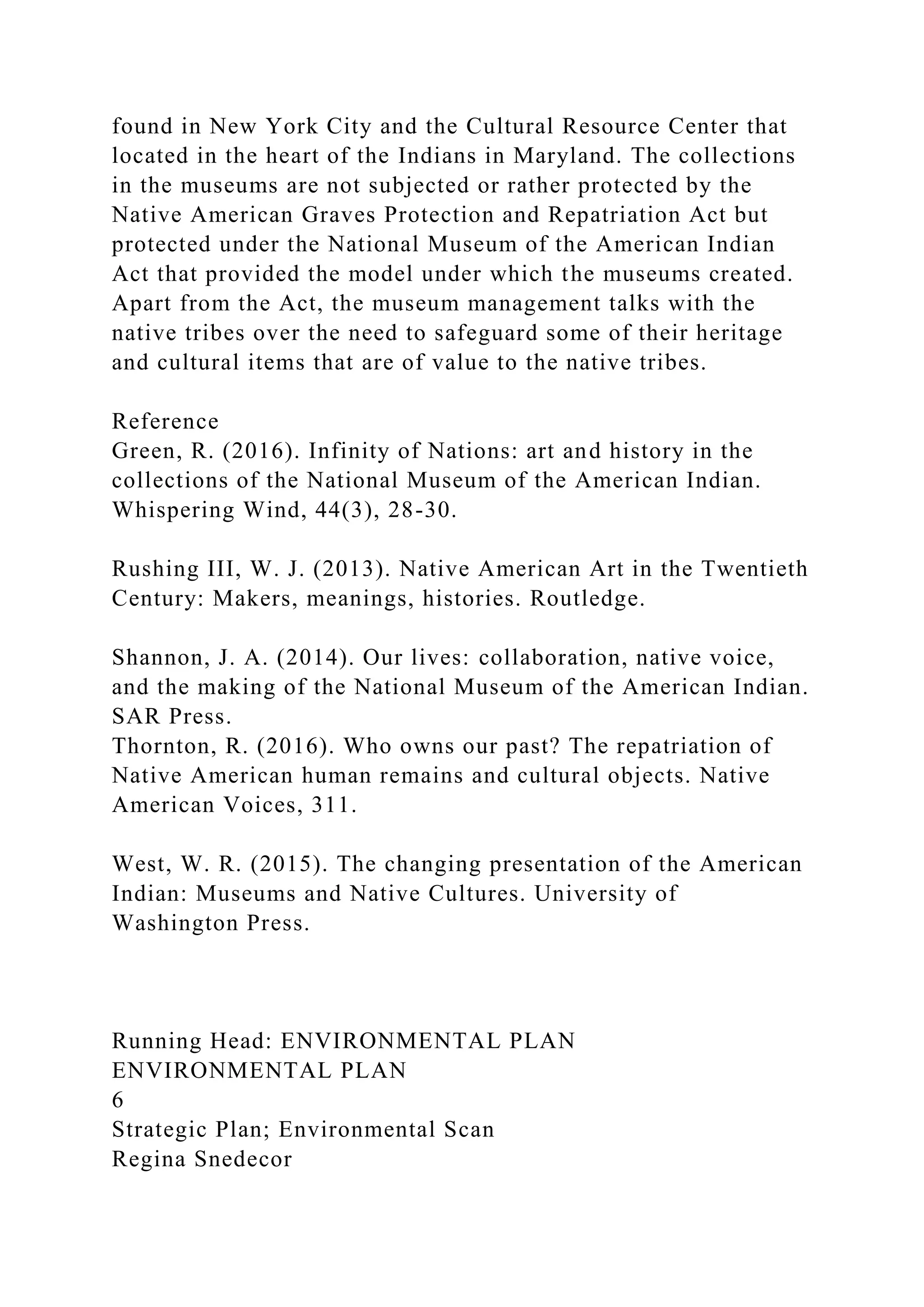 found in New York City and the Cultural Resource Center that
located in the heart of the Indians in Maryland. The collections
in the museums are not subjected or rather protected by the
Native American Graves Protection and Repatriation Act but
protected under the National Museum of the American Indian
Act that provided the model under which the museums created.
Apart from the Act, the museum management talks with the
native tribes over the need to safeguard some of their heritage
and cultural items that are of value to the native tribes.
Reference
Green, R. (2016). Infinity of Nations: art and history in the
collections of the National Museum of the American Indian.
Whispering Wind, 44(3), 28-30.
Rushing III, W. J. (2013). Native American Art in the Twentieth
Century: Makers, meanings, histories. Routledge.
Shannon, J. A. (2014). Our lives: collaboration, native voice,
and the making of the National Museum of the American Indian.
SAR Press.
Thornton, R. (2016). Who owns our past? The repatriation of
Native American human remains and cultural objects. Native
American Voices, 311.
West, W. R. (2015). The changing presentation of the American
Indian: Museums and Native Cultures. University of
Washington Press.
Running Head: ENVIRONMENTAL PLAN
ENVIRONMENTAL PLAN
6
Strategic Plan; Environmental Scan
Regina Snedecor
 