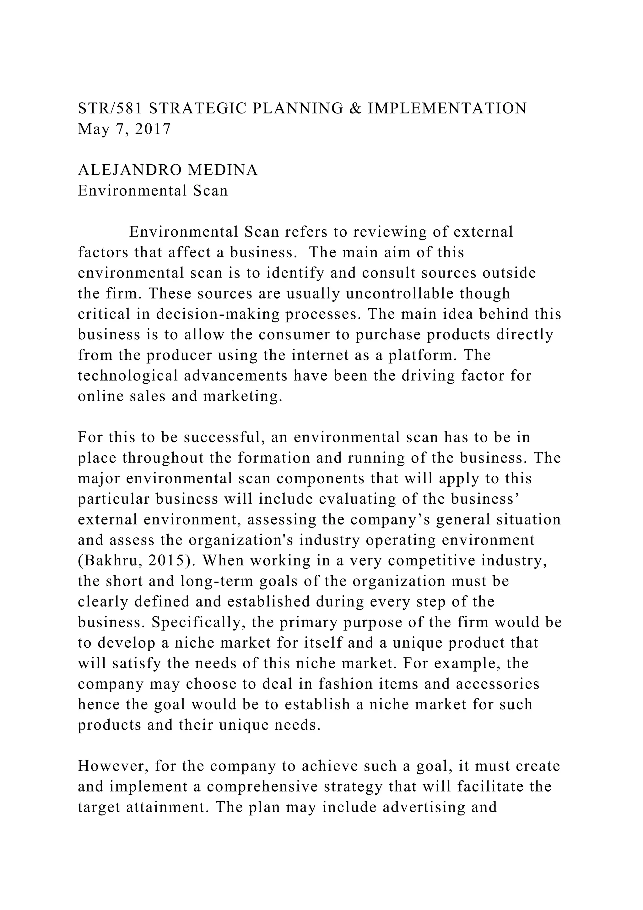 STR/581 STRATEGIC PLANNING & IMPLEMENTATION
May 7, 2017
ALEJANDRO MEDINA
Environmental Scan
Environmental Scan refers to reviewing of external
factors that affect a business. The main aim of this
environmental scan is to identify and consult sources outside
the firm. These sources are usually uncontrollable though
critical in decision-making processes. The main idea behind this
business is to allow the consumer to purchase products directly
from the producer using the internet as a platform. The
technological advancements have been the driving factor for
online sales and marketing.
For this to be successful, an environmental scan has to be in
place throughout the formation and running of the business. The
major environmental scan components that will apply to this
particular business will include evaluating of the business’
external environment, assessing the company’s general situation
and assess the organization's industry operating environment
(Bakhru, 2015). When working in a very competitive industry,
the short and long-term goals of the organization must be
clearly defined and established during every step of the
business. Specifically, the primary purpose of the firm would be
to develop a niche market for itself and a unique product that
will satisfy the needs of this niche market. For example, the
company may choose to deal in fashion items and accessories
hence the goal would be to establish a niche market for such
products and their unique needs.
However, for the company to achieve such a goal, it must create
and implement a comprehensive strategy that will facilitate the
target attainment. The plan may include advertising and
 