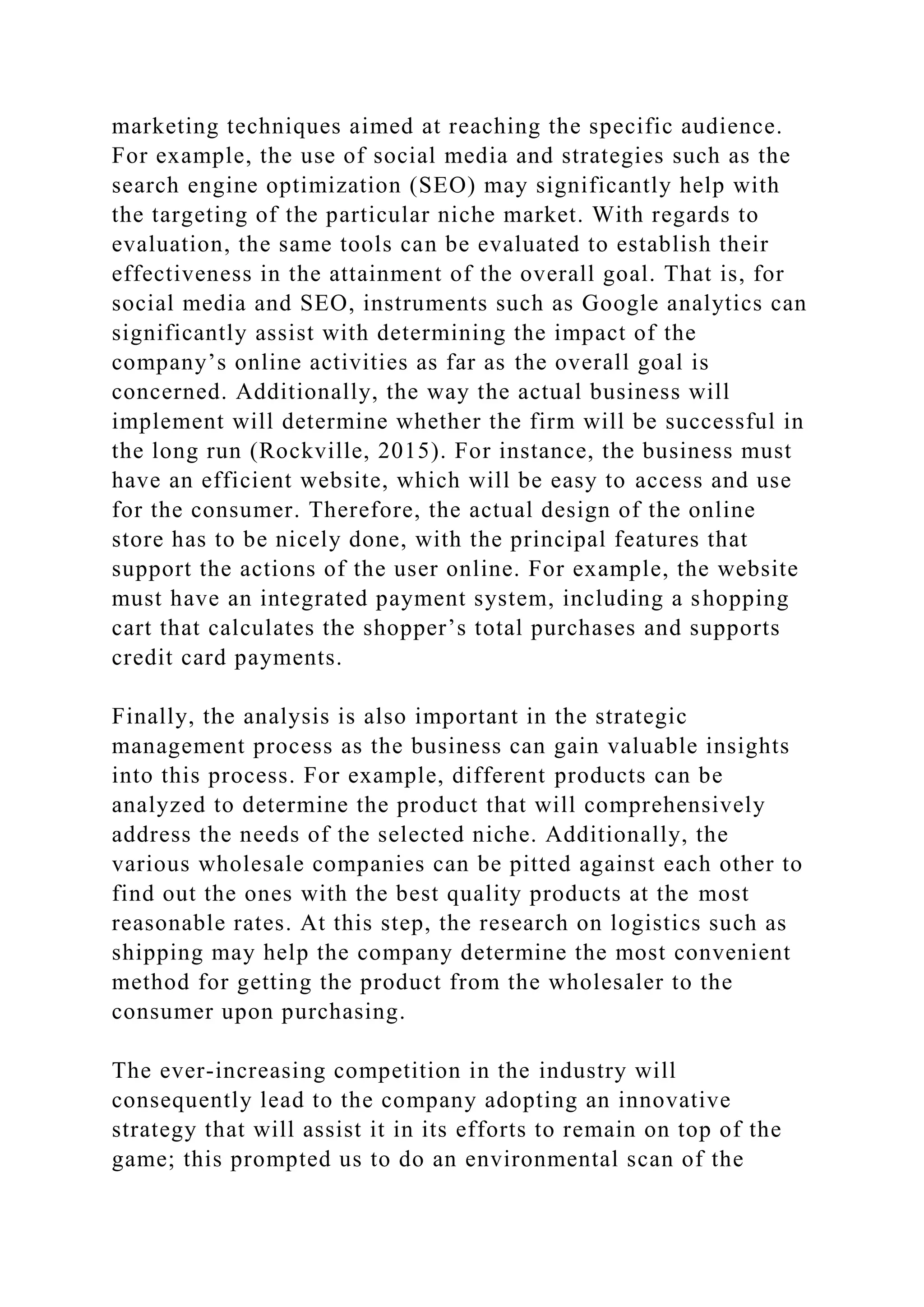 marketing techniques aimed at reaching the specific audience.
For example, the use of social media and strategies such as the
search engine optimization (SEO) may significantly help with
the targeting of the particular niche market. With regards to
evaluation, the same tools can be evaluated to establish their
effectiveness in the attainment of the overall goal. That is, for
social media and SEO, instruments such as Google analytics can
significantly assist with determining the impact of the
company’s online activities as far as the overall goal is
concerned. Additionally, the way the actual business will
implement will determine whether the firm will be successful in
the long run (Rockville, 2015). For instance, the business must
have an efficient website, which will be easy to access and use
for the consumer. Therefore, the actual design of the online
store has to be nicely done, with the principal features that
support the actions of the user online. For example, the website
must have an integrated payment system, including a shopping
cart that calculates the shopper’s total purchases and supports
credit card payments.
Finally, the analysis is also important in the strategic
management process as the business can gain valuable insights
into this process. For example, different products can be
analyzed to determine the product that will comprehensively
address the needs of the selected niche. Additionally, the
various wholesale companies can be pitted against each other to
find out the ones with the best quality products at the most
reasonable rates. At this step, the research on logistics such as
shipping may help the company determine the most convenient
method for getting the product from the wholesaler to the
consumer upon purchasing.
The ever-increasing competition in the industry will
consequently lead to the company adopting an innovative
strategy that will assist it in its efforts to remain on top of the
game; this prompted us to do an environmental scan of the
 