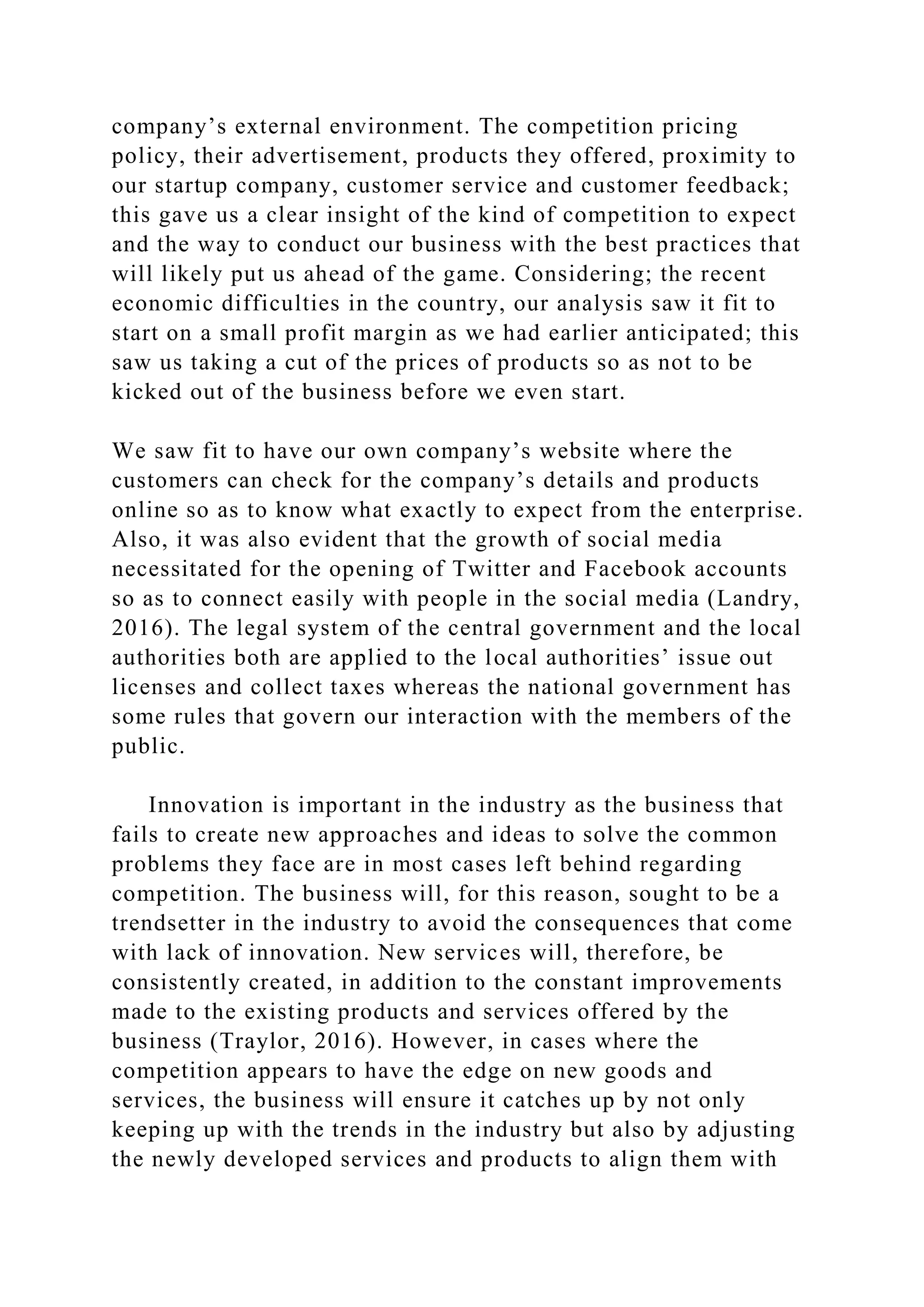 company’s external environment. The competition pricing
policy, their advertisement, products they offered, proximity to
our startup company, customer service and customer feedback;
this gave us a clear insight of the kind of competition to expect
and the way to conduct our business with the best practices that
will likely put us ahead of the game. Considering; the recent
economic difficulties in the country, our analysis saw it fit to
start on a small profit margin as we had earlier anticipated; this
saw us taking a cut of the prices of products so as not to be
kicked out of the business before we even start.
We saw fit to have our own company’s website where the
customers can check for the company’s details and products
online so as to know what exactly to expect from the enterprise.
Also, it was also evident that the growth of social media
necessitated for the opening of Twitter and Facebook accounts
so as to connect easily with people in the social media (Landry,
2016). The legal system of the central government and the local
authorities both are applied to the local authorities’ issue out
licenses and collect taxes whereas the national government has
some rules that govern our interaction with the members of the
public.
Innovation is important in the industry as the business that
fails to create new approaches and ideas to solve the common
problems they face are in most cases left behind regarding
competition. The business will, for this reason, sought to be a
trendsetter in the industry to avoid the consequences that come
with lack of innovation. New services will, therefore, be
consistently created, in addition to the constant improvements
made to the existing products and services offered by the
business (Traylor, 2016). However, in cases where the
competition appears to have the edge on new goods and
services, the business will ensure it catches up by not only
keeping up with the trends in the industry but also by adjusting
the newly developed services and products to align them with
 