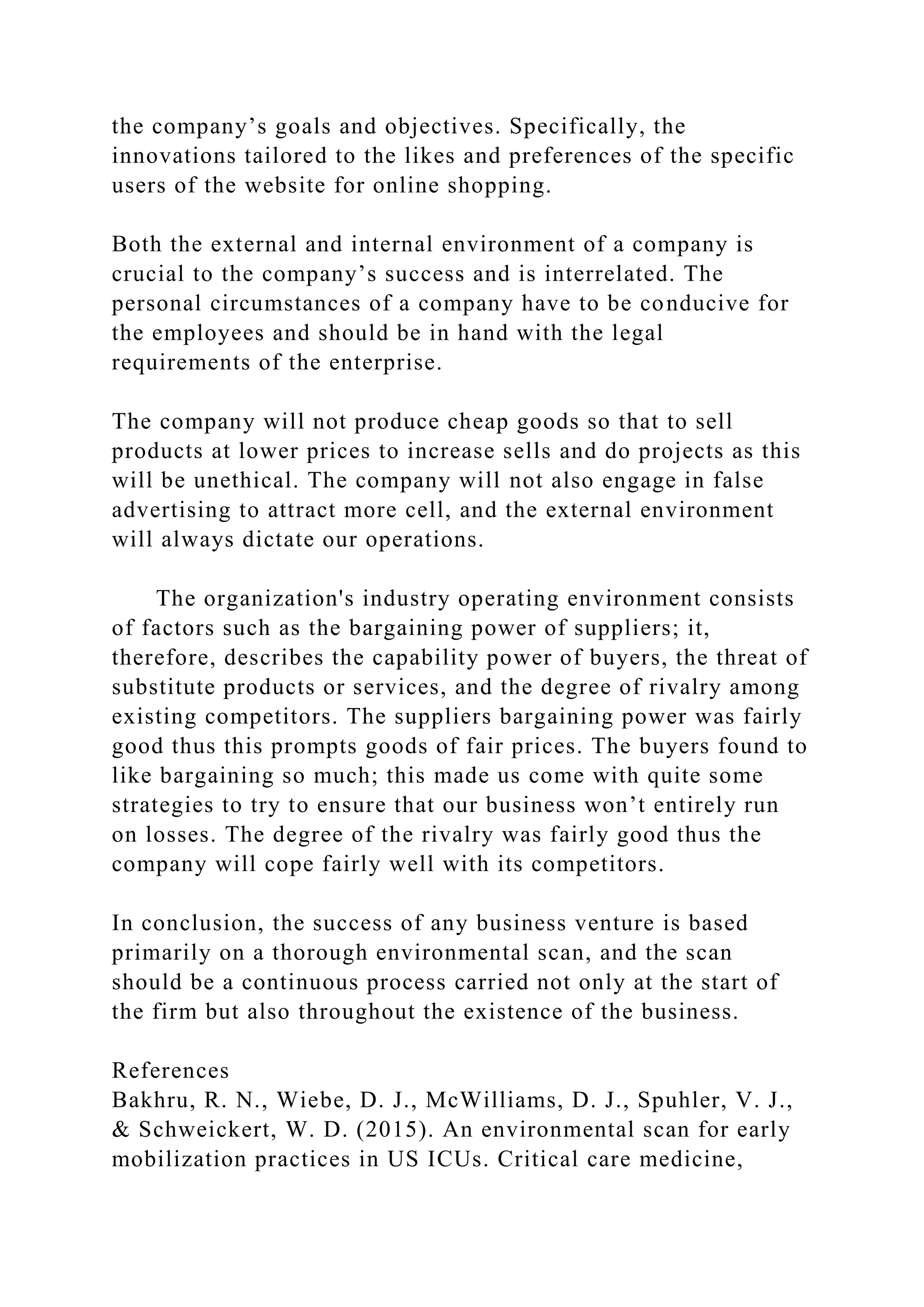 the company’s goals and objectives. Specifically, the
innovations tailored to the likes and preferences of the specific
users of the website for online shopping.
Both the external and internal environment of a company is
crucial to the company’s success and is interrelated. The
personal circumstances of a company have to be conducive for
the employees and should be in hand with the legal
requirements of the enterprise.
The company will not produce cheap goods so that to sell
products at lower prices to increase sells and do projects as this
will be unethical. The company will not also engage in false
advertising to attract more cell, and the external environment
will always dictate our operations.
The organization's industry operating environment consists
of factors such as the bargaining power of suppliers; it,
therefore, describes the capability power of buyers, the threat of
substitute products or services, and the degree of rivalry among
existing competitors. The suppliers bargaining power was fairly
good thus this prompts goods of fair prices. The buyers found to
like bargaining so much; this made us come with quite some
strategies to try to ensure that our business won’t entirely run
on losses. The degree of the rivalry was fairly good thus the
company will cope fairly well with its competitors.
In conclusion, the success of any business venture is based
primarily on a thorough environmental scan, and the scan
should be a continuous process carried not only at the start of
the firm but also throughout the existence of the business.
References
Bakhru, R. N., Wiebe, D. J., McWilliams, D. J., Spuhler, V. J.,
& Schweickert, W. D. (2015). An environmental scan for early
mobilization practices in US ICUs. Critical care medicine,
 