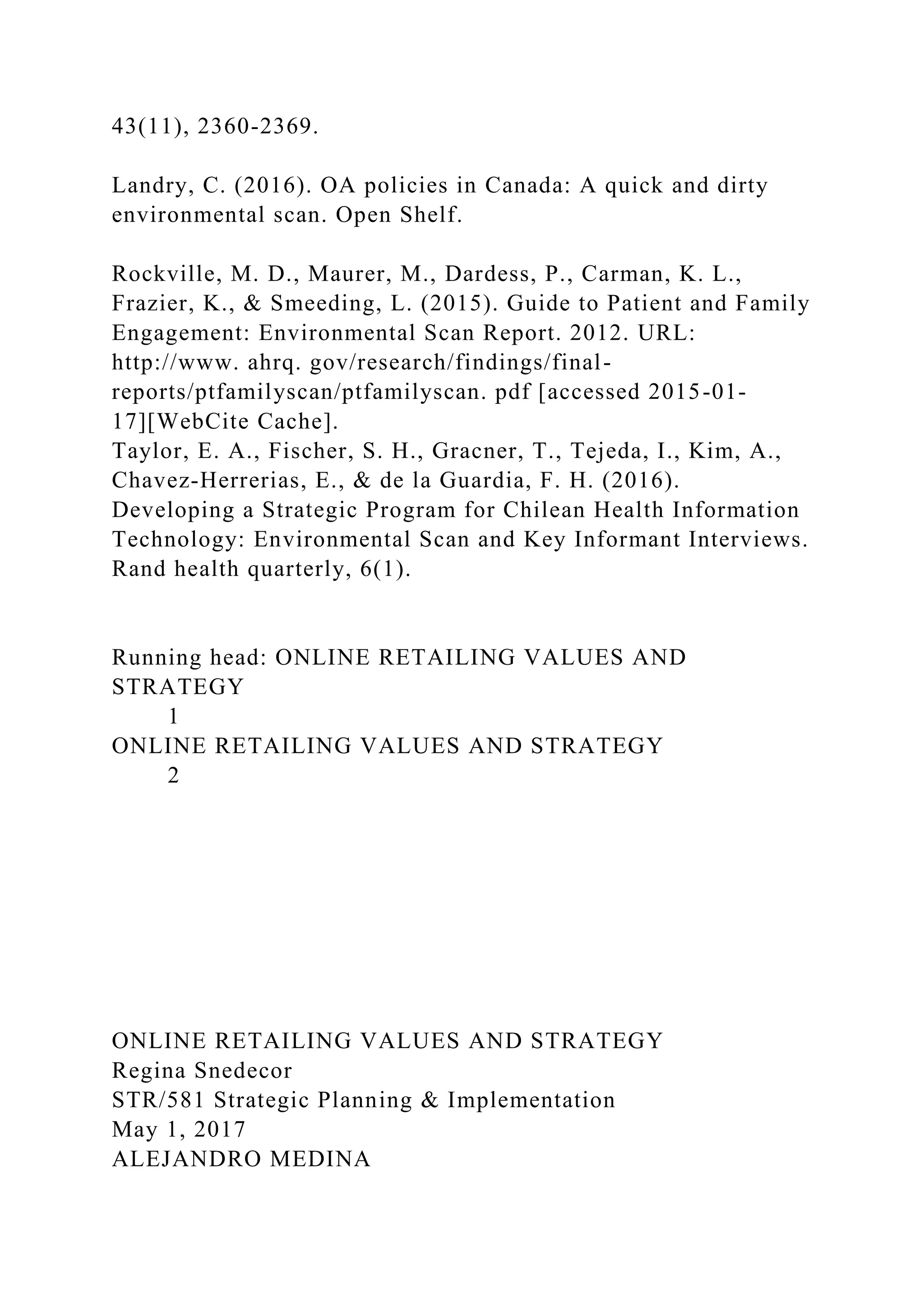 43(11), 2360-2369.
Landry, C. (2016). OA policies in Canada: A quick and dirty
environmental scan. Open Shelf.
Rockville, M. D., Maurer, M., Dardess, P., Carman, K. L.,
Frazier, K., & Smeeding, L. (2015). Guide to Patient and Family
Engagement: Environmental Scan Report. 2012. URL:
http://www. ahrq. gov/research/findings/final-
reports/ptfamilyscan/ptfamilyscan. pdf [accessed 2015-01-
17][WebCite Cache].
Taylor, E. A., Fischer, S. H., Gracner, T., Tejeda, I., Kim, A.,
Chavez-Herrerias, E., & de la Guardia, F. H. (2016).
Developing a Strategic Program for Chilean Health Information
Technology: Environmental Scan and Key Informant Interviews.
Rand health quarterly, 6(1).
Running head: ONLINE RETAILING VALUES AND
STRATEGY
1
ONLINE RETAILING VALUES AND STRATEGY
2
ONLINE RETAILING VALUES AND STRATEGY
Regina Snedecor
STR/581 Strategic Planning & Implementation
May 1, 2017
ALEJANDRO MEDINA
 