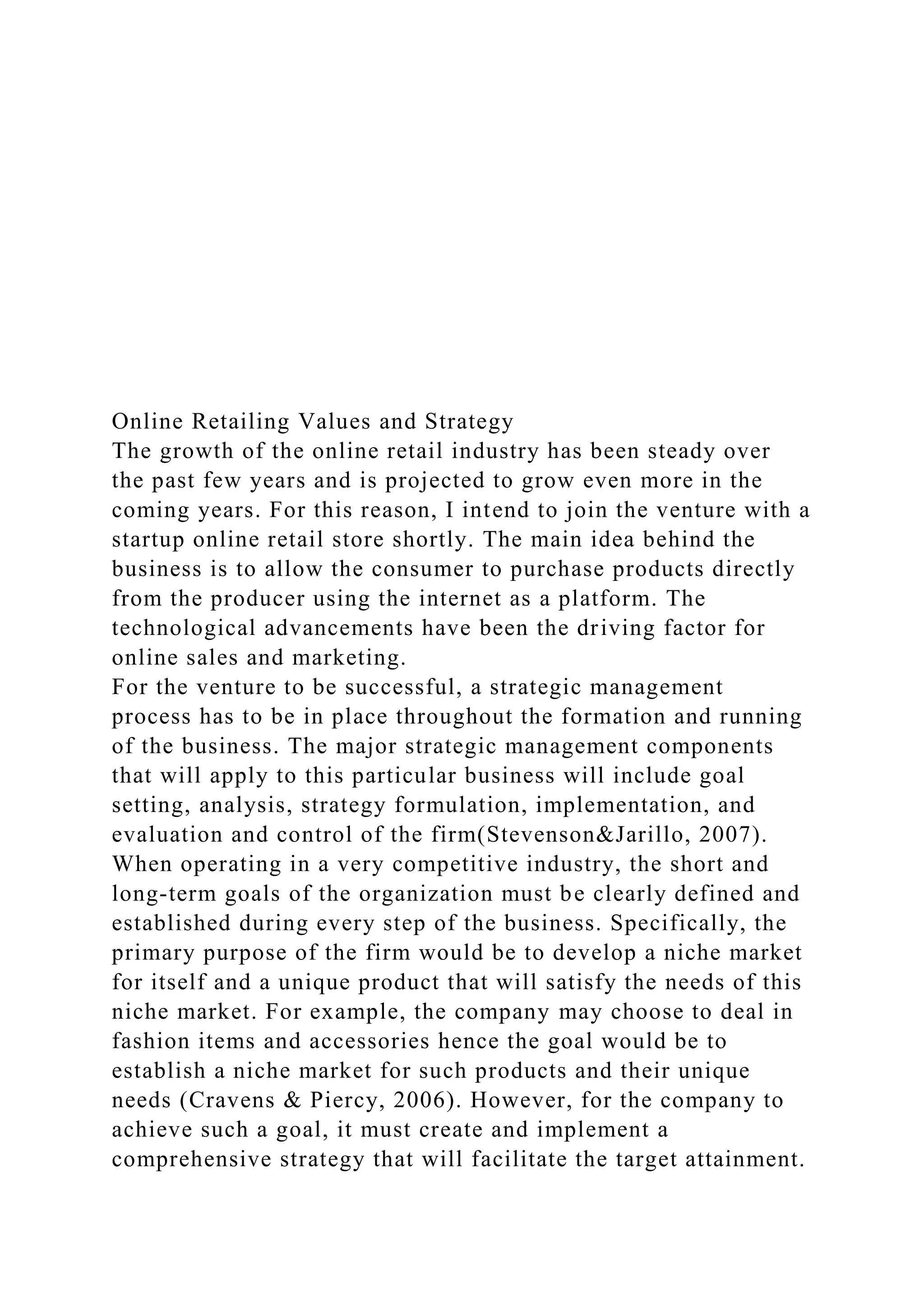 Online Retailing Values and Strategy
The growth of the online retail industry has been steady over
the past few years and is projected to grow even more in the
coming years. For this reason, I intend to join the venture with a
startup online retail store shortly. The main idea behind the
business is to allow the consumer to purchase products directly
from the producer using the internet as a platform. The
technological advancements have been the driving factor for
online sales and marketing.
For the venture to be successful, a strategic management
process has to be in place throughout the formation and running
of the business. The major strategic management components
that will apply to this particular business will include goal
setting, analysis, strategy formulation, implementation, and
evaluation and control of the firm(Stevenson&Jarillo, 2007).
When operating in a very competitive industry, the short and
long-term goals of the organization must be clearly defined and
established during every step of the business. Specifically, the
primary purpose of the firm would be to develop a niche market
for itself and a unique product that will satisfy the needs of this
niche market. For example, the company may choose to deal in
fashion items and accessories hence the goal would be to
establish a niche market for such products and their unique
needs (Cravens & Piercy, 2006). However, for the company to
achieve such a goal, it must create and implement a
comprehensive strategy that will facilitate the target attainment.
 