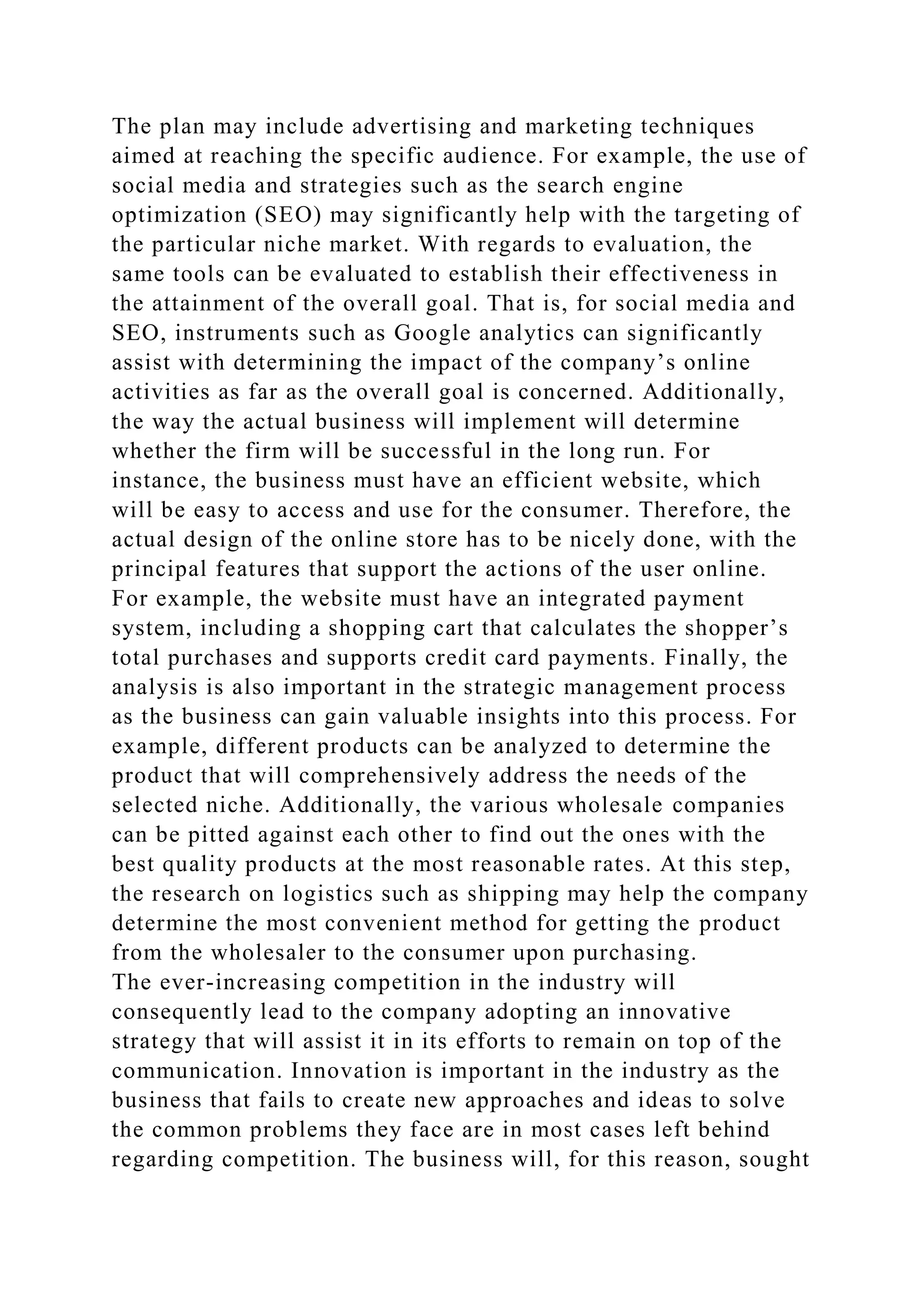 The plan may include advertising and marketing techniques
aimed at reaching the specific audience. For example, the use of
social media and strategies such as the search engine
optimization (SEO) may significantly help with the targeting of
the particular niche market. With regards to evaluation, the
same tools can be evaluated to establish their effectiveness in
the attainment of the overall goal. That is, for social media and
SEO, instruments such as Google analytics can significantly
assist with determining the impact of the company’s online
activities as far as the overall goal is concerned. Additionally,
the way the actual business will implement will determine
whether the firm will be successful in the long run. For
instance, the business must have an efficient website, which
will be easy to access and use for the consumer. Therefore, the
actual design of the online store has to be nicely done, with the
principal features that support the actions of the user online.
For example, the website must have an integrated payment
system, including a shopping cart that calculates the shopper’s
total purchases and supports credit card payments. Finally, the
analysis is also important in the strategic management process
as the business can gain valuable insights into this process. For
example, different products can be analyzed to determine the
product that will comprehensively address the needs of the
selected niche. Additionally, the various wholesale companies
can be pitted against each other to find out the ones with the
best quality products at the most reasonable rates. At this step,
the research on logistics such as shipping may help the company
determine the most convenient method for getting the product
from the wholesaler to the consumer upon purchasing.
The ever-increasing competition in the industry will
consequently lead to the company adopting an innovative
strategy that will assist it in its efforts to remain on top of the
communication. Innovation is important in the industry as the
business that fails to create new approaches and ideas to solve
the common problems they face are in most cases left behind
regarding competition. The business will, for this reason, sought
 
