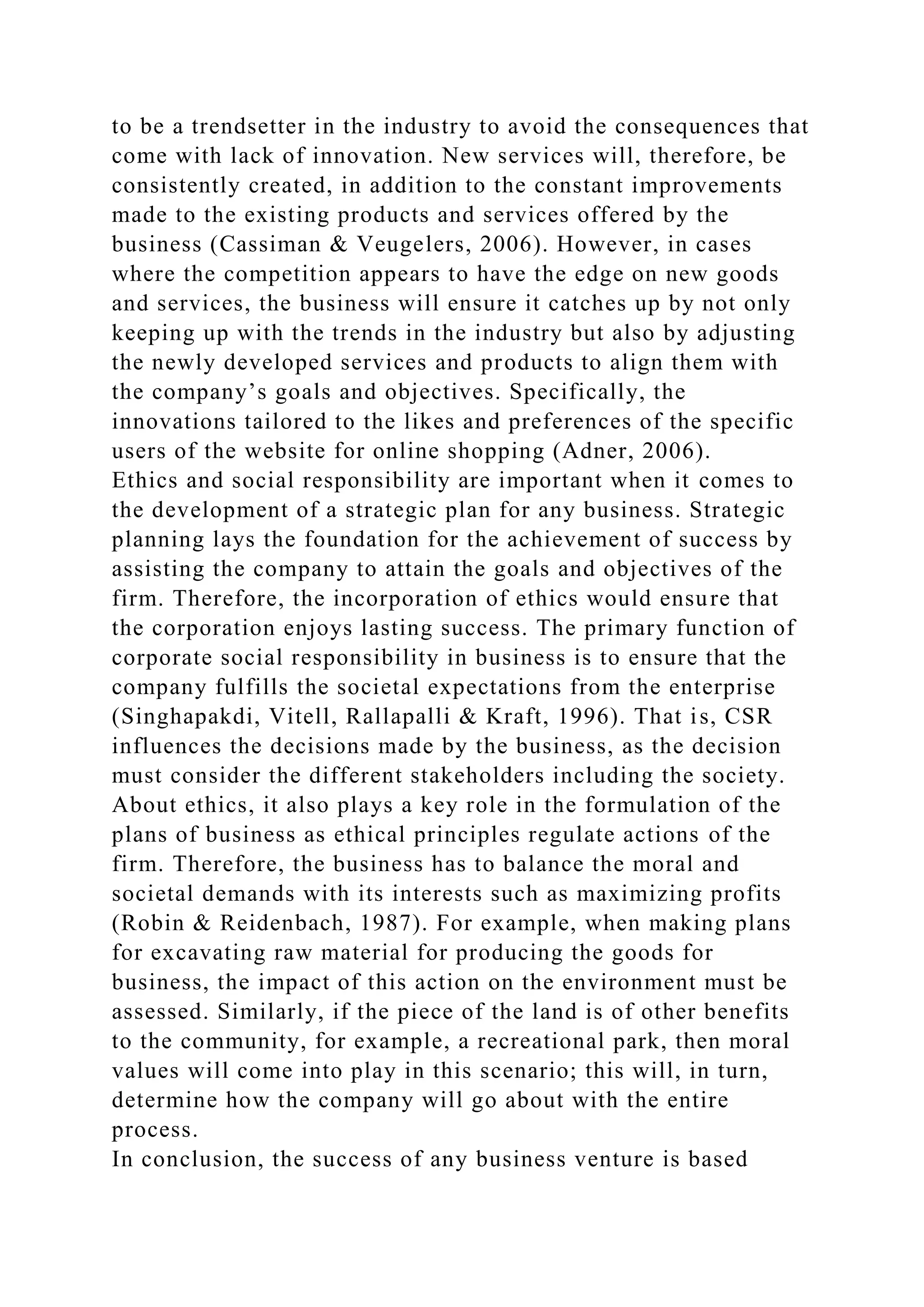 to be a trendsetter in the industry to avoid the consequences that
come with lack of innovation. New services will, therefore, be
consistently created, in addition to the constant improvements
made to the existing products and services offered by the
business (Cassiman & Veugelers, 2006). However, in cases
where the competition appears to have the edge on new goods
and services, the business will ensure it catches up by not only
keeping up with the trends in the industry but also by adjusting
the newly developed services and products to align them with
the company’s goals and objectives. Specifically, the
innovations tailored to the likes and preferences of the specific
users of the website for online shopping (Adner, 2006).
Ethics and social responsibility are important when it comes to
the development of a strategic plan for any business. Strategic
planning lays the foundation for the achievement of success by
assisting the company to attain the goals and objectives of the
firm. Therefore, the incorporation of ethics would ensure that
the corporation enjoys lasting success. The primary function of
corporate social responsibility in business is to ensure that the
company fulfills the societal expectations from the enterprise
(Singhapakdi, Vitell, Rallapalli & Kraft, 1996). That is, CSR
influences the decisions made by the business, as the decision
must consider the different stakeholders including the society.
About ethics, it also plays a key role in the formulation of the
plans of business as ethical principles regulate actions of the
firm. Therefore, the business has to balance the moral and
societal demands with its interests such as maximizing profits
(Robin & Reidenbach, 1987). For example, when making plans
for excavating raw material for producing the goods for
business, the impact of this action on the environment must be
assessed. Similarly, if the piece of the land is of other benefits
to the community, for example, a recreational park, then moral
values will come into play in this scenario; this will, in turn,
determine how the company will go about with the entire
process.
In conclusion, the success of any business venture is based
 