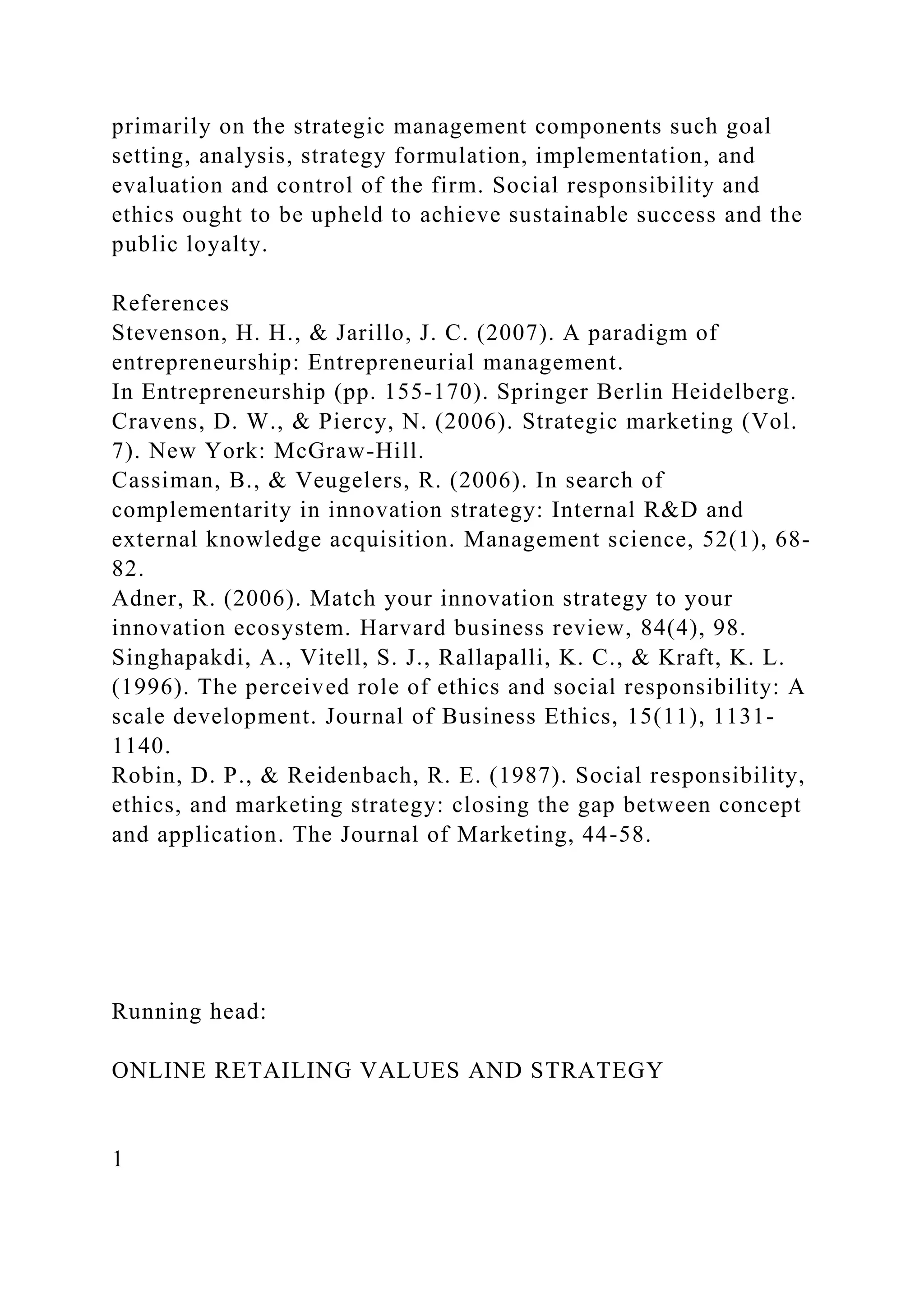 primarily on the strategic management components such goal
setting, analysis, strategy formulation, implementation, and
evaluation and control of the firm. Social responsibility and
ethics ought to be upheld to achieve sustainable success and the
public loyalty.
References
Stevenson, H. H., & Jarillo, J. C. (2007). A paradigm of
entrepreneurship: Entrepreneurial management.
In Entrepreneurship (pp. 155-170). Springer Berlin Heidelberg.
Cravens, D. W., & Piercy, N. (2006). Strategic marketing (Vol.
7). New York: McGraw-Hill.
Cassiman, B., & Veugelers, R. (2006). In search of
complementarity in innovation strategy: Internal R&D and
external knowledge acquisition. Management science, 52(1), 68-
82.
Adner, R. (2006). Match your innovation strategy to your
innovation ecosystem. Harvard business review, 84(4), 98.
Singhapakdi, A., Vitell, S. J., Rallapalli, K. C., & Kraft, K. L.
(1996). The perceived role of ethics and social responsibility: A
scale development. Journal of Business Ethics, 15(11), 1131-
1140.
Robin, D. P., & Reidenbach, R. E. (1987). Social responsibility,
ethics, and marketing strategy: closing the gap between concept
and application. The Journal of Marketing, 44-58.
Running head:
ONLINE RETAILING VALUES AND STRATEGY
1
 