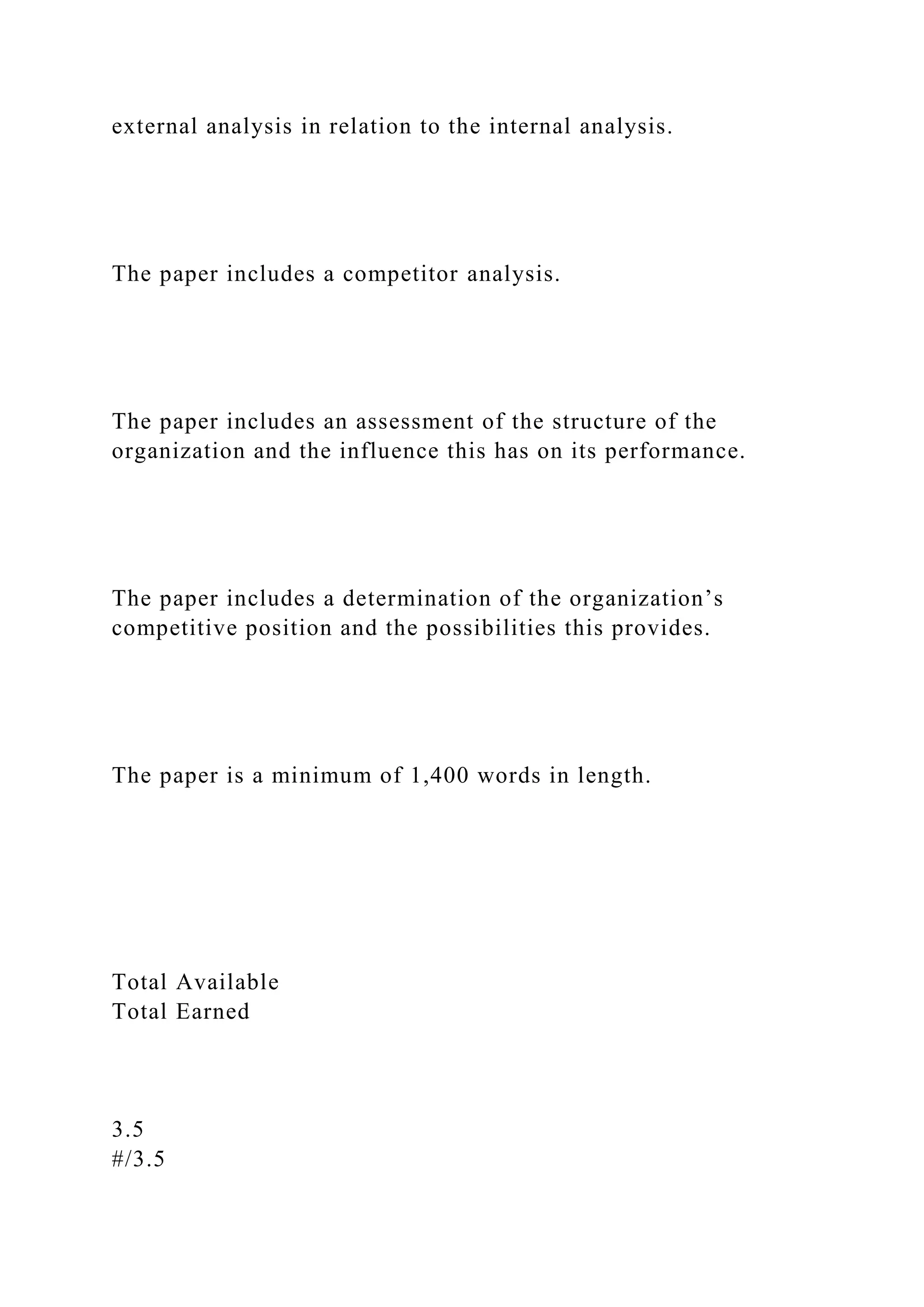 external analysis in relation to the internal analysis.
The paper includes a competitor analysis.
The paper includes an assessment of the structure of the
organization and the influence this has on its performance.
The paper includes a determination of the organization’s
competitive position and the possibilities this provides.
The paper is a minimum of 1,400 words in length.
Total Available
Total Earned
3.5
#/3.5
 
