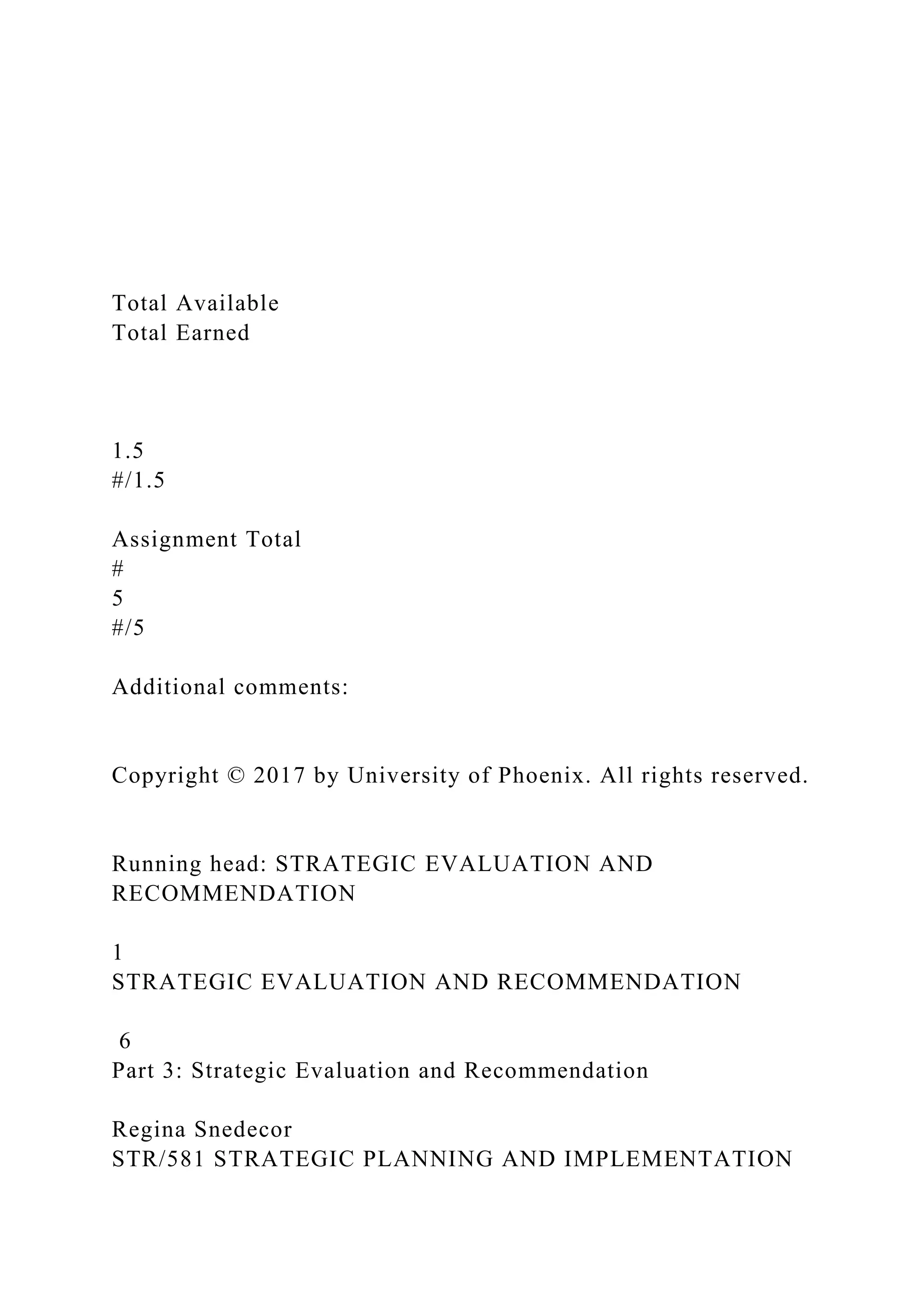 Total Available
Total Earned
1.5
#/1.5
Assignment Total
#
5
#/5
Additional comments:
Copyright © 2017 by University of Phoenix. All rights reserved.
Running head: STRATEGIC EVALUATION AND
RECOMMENDATION
1
STRATEGIC EVALUATION AND RECOMMENDATION
6
Part 3: Strategic Evaluation and Recommendation
Regina Snedecor
STR/581 STRATEGIC PLANNING AND IMPLEMENTATION
 
