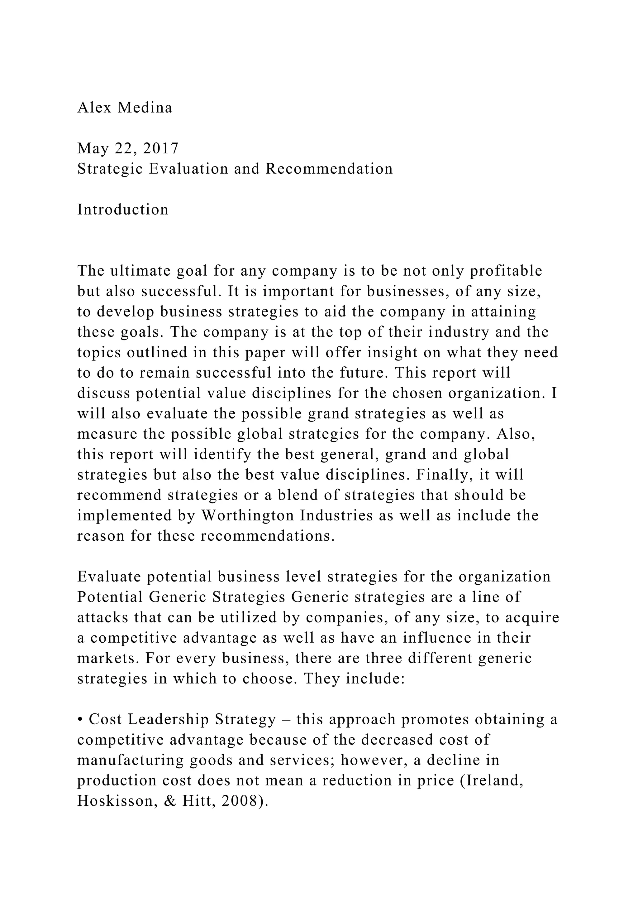 Alex Medina
May 22, 2017
Strategic Evaluation and Recommendation
Introduction
The ultimate goal for any company is to be not only profitable
but also successful. It is important for businesses, of any size,
to develop business strategies to aid the company in attaining
these goals. The company is at the top of their industry and the
topics outlined in this paper will offer insight on what they need
to do to remain successful into the future. This report will
discuss potential value disciplines for the chosen organization. I
will also evaluate the possible grand strategies as well as
measure the possible global strategies for the company. Also,
this report will identify the best general, grand and global
strategies but also the best value disciplines. Finally, it will
recommend strategies or a blend of strategies that should be
implemented by Worthington Industries as well as include the
reason for these recommendations.
Evaluate potential business level strategies for the organization
Potential Generic Strategies Generic strategies are a line of
attacks that can be utilized by companies, of any size, to acquire
a competitive advantage as well as have an influence in their
markets. For every business, there are three different generic
strategies in which to choose. They include:
• Cost Leadership Strategy – this approach promotes obtaining a
competitive advantage because of the decreased cost of
manufacturing goods and services; however, a decline in
production cost does not mean a reduction in price (Ireland,
Hoskisson, & Hitt, 2008).
 