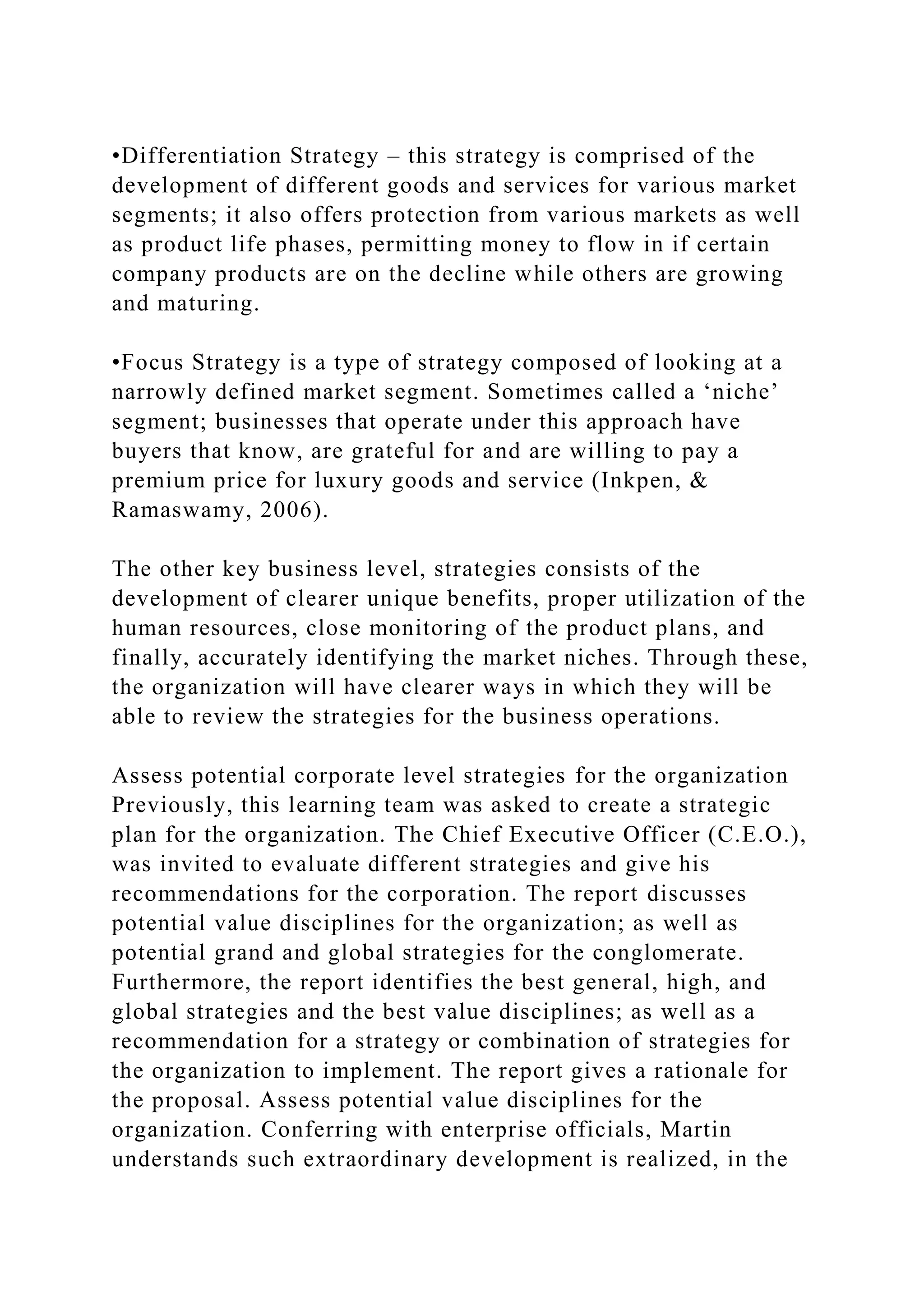 •Differentiation Strategy – this strategy is comprised of the
development of different goods and services for various market
segments; it also offers protection from various markets as well
as product life phases, permitting money to flow in if certain
company products are on the decline while others are growing
and maturing.
•Focus Strategy is a type of strategy composed of looking at a
narrowly defined market segment. Sometimes called a ‘niche’
segment; businesses that operate under this approach have
buyers that know, are grateful for and are willing to pay a
premium price for luxury goods and service (Inkpen, &
Ramaswamy, 2006).
The other key business level, strategies consists of the
development of clearer unique benefits, proper utilization of the
human resources, close monitoring of the product plans, and
finally, accurately identifying the market niches. Through these,
the organization will have clearer ways in which they will be
able to review the strategies for the business operations.
Assess potential corporate level strategies for the organization
Previously, this learning team was asked to create a strategic
plan for the organization. The Chief Executive Officer (C.E.O.),
was invited to evaluate different strategies and give his
recommendations for the corporation. The report discusses
potential value disciplines for the organization; as well as
potential grand and global strategies for the conglomerate.
Furthermore, the report identifies the best general, high, and
global strategies and the best value disciplines; as well as a
recommendation for a strategy or combination of strategies for
the organization to implement. The report gives a rationale for
the proposal. Assess potential value disciplines for the
organization. Conferring with enterprise officials, Martin
understands such extraordinary development is realized, in the
 