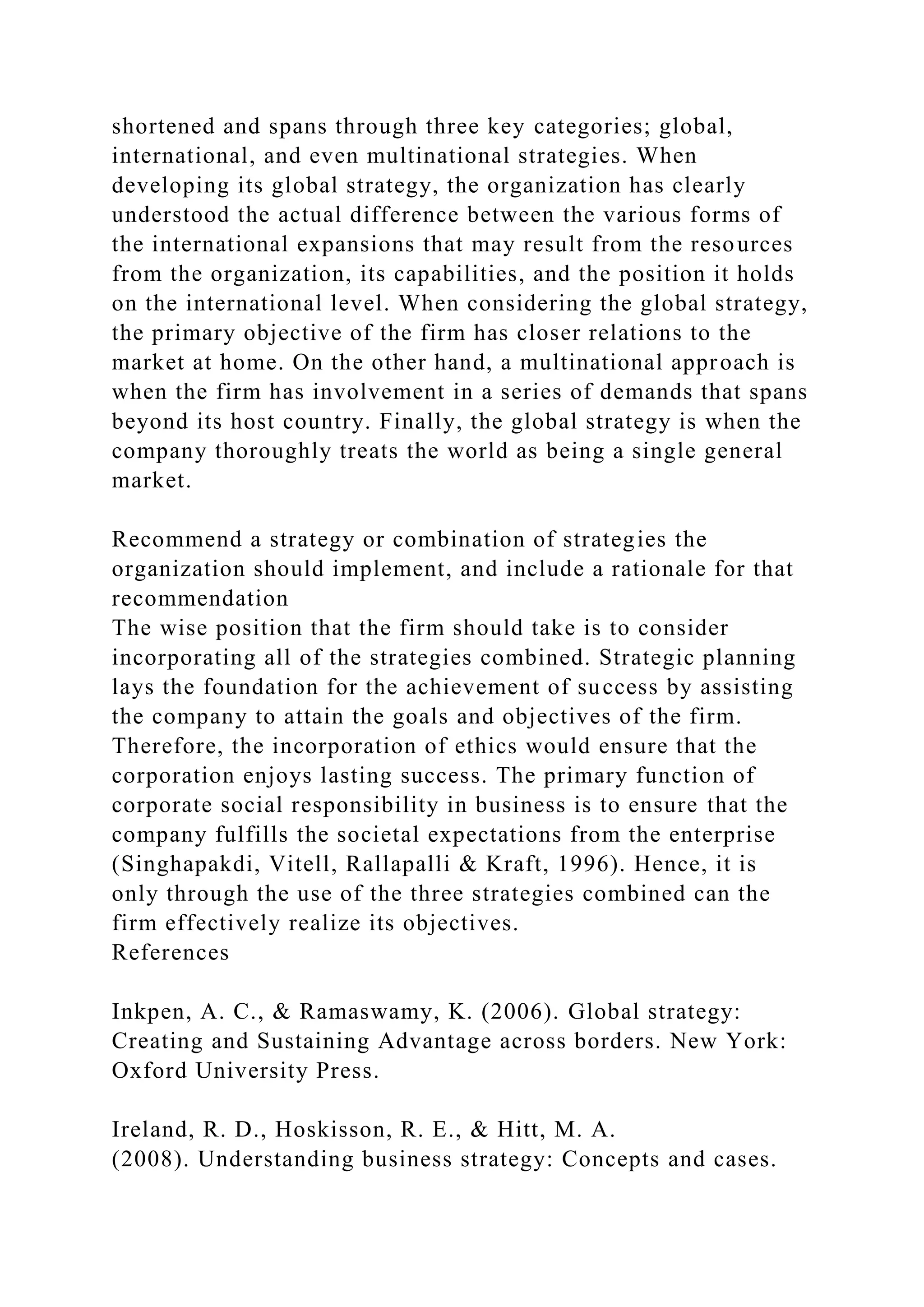 shortened and spans through three key categories; global,
international, and even multinational strategies. When
developing its global strategy, the organization has clearly
understood the actual difference between the various forms of
the international expansions that may result from the resources
from the organization, its capabilities, and the position it holds
on the international level. When considering the global strategy,
the primary objective of the firm has closer relations to the
market at home. On the other hand, a multinational approach is
when the firm has involvement in a series of demands that spans
beyond its host country. Finally, the global strategy is when the
company thoroughly treats the world as being a single general
market.
Recommend a strategy or combination of strategies the
organization should implement, and include a rationale for that
recommendation
The wise position that the firm should take is to consider
incorporating all of the strategies combined. Strategic planning
lays the foundation for the achievement of success by assisting
the company to attain the goals and objectives of the firm.
Therefore, the incorporation of ethics would ensure that the
corporation enjoys lasting success. The primary function of
corporate social responsibility in business is to ensure that the
company fulfills the societal expectations from the enterprise
(Singhapakdi, Vitell, Rallapalli & Kraft, 1996). Hence, it is
only through the use of the three strategies combined can the
firm effectively realize its objectives.
References
Inkpen, A. C., & Ramaswamy, K. (2006). Global strategy:
Creating and Sustaining Advantage across borders. New York:
Oxford University Press.
Ireland, R. D., Hoskisson, R. E., & Hitt, M. A.
(2008). Understanding business strategy: Concepts and cases.
 