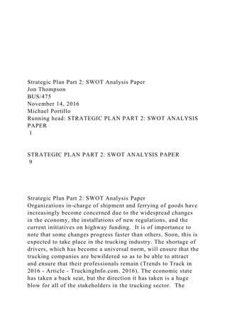 Strategic Plan Part 2: SWOT Analysis Paper
Jon Thompson
BUS/475
November 14, 2016
Michael Portillo
Running head: STRATEGIC PLAN PART 2: SWOT ANALYSIS
PAPER
1
STRATEGIC PLAN PART 2: SWOT ANALYSIS PAPER
9
Strategic Plan Part 2: SWOT Analysis Paper
Organizations in-charge of shipment and ferrying of goods have
increasingly become concerned due to the widespread changes
in the economy, the installations of new regulations, and the
current initiatives on highway funding. It is of importance to
note that some changes progress faster than others. Soon, this is
expected to take place in the trucking industry. The shortage of
drivers, which has become a universal norm, will ensure that the
trucking companies are bewildered so as to be able to attract
and ensure that their professionals remain (Trends to Track in
2016 - Article - TruckingInfo.com. 2016). The economic state
has taken a back seat, but the direction it has taken is a huge
blow for all of the stakeholders in the trucking sector. The
 