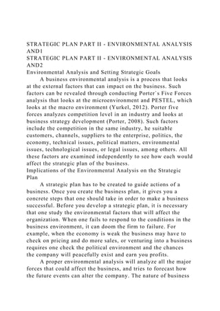STRATEGIC PLAN PART II - ENVIRONMENTAL ANALYSIS
AND1
STRATEGIC PLAN PART II - ENVIRONMENTAL ANALYSIS
AND2
Environmental Analysis and Setting Strategic Goals
A business environmental analysis is a process that looks
at the external factors that can impact on the business. Such
factors can be revealed through conducting Porter`s Five Forces
analysis that looks at the microenvironment and PESTEL, which
looks at the macro environment (Yurkel, 2012). Porter five
forces analyzes competition level in an industry and looks at
business strategy development (Porter, 2008). Such factors
include the competition in the same industry, he suitable
customers, channels, suppliers to the enterprise, politics, the
economy, technical issues, political matters, environmental
issues, technological issues, or legal issues, among others. All
these factors are examined independently to see how each would
affect the strategic plan of the business.
Implications of the Environmental Analysis on the Strategic
Plan
A strategic plan has to be created to guide actions of a
business. Once you create the business plan, it gives you a
concrete steps that one should take in order to make a business
successful. Before you develop a strategic plan, it is necessary
that one study the environmental factors that will affect the
organization. When one fails to respond to the conditions in the
business environment, it can doom the firm to failure. For
example, when the economy is weak the business may have to
check on pricing and do more sales, or venturing into a business
requires one check the political environment and the chances
the company will peacefully exist and earn you profits.
A proper environmental analysis will analyze all the major
forces that could affect the business, and tries to forecast how
the future events can alter the company. The nature of business
 