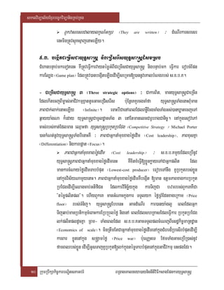 saklviTüal½yExµrbec©kviTüanigRKb;RKg

                       BYkvasresrCalaylkçN_GkSr ¬They         are   written   ¦ ³ dMeNIrkarsresr
                  enHminRtÚvsµúKsµajenaHeLIy.

       5>3> begIátCeRmIsCayuT§sa®sþ nigeRCIserIsyuT§sa®sþd¾smRsb
       CMhanbnÞab;mkeTotenH KWRtÚveFIVkarvaytémøGMBICeRmIsCayuT§sa®sþ nigbnÞab;mk eFIVkar erobcMEpn
       karEl,g ¬Game plan¦ EdlRtÚv)anbegIáteLIgedIm,IseRmc[)annUveKalbMNgrbs; s>x>b>K.

       - CeRmIsCayuT§sa®sþ 3 ¬Three strategic options¦ ³ CakarBit/ manyuT§sa®sþCaeRcIn
       EdlekItecjBIm©as;GaCIvkmµxñattUcGaceRCIserIs b:uEnþeKKYrcgcaMfa yuT§sa®sþTaMgenaHBMuman
       PaBCak;lak;enaHeLIy ¬Infinite¦. eTaHbICaenAeBlEdlBnøWEcgcaMgTaMgGs;)anXøatecjeTA
       q¶ayya:gNa k¾eday yuT§sa®sþCamUldæanTaMg 3 enAEtmanelcCarUbragCanic©. enAkñúgesovePA
       cas;rbs;Kat;Edlman eQµaHfa yuT§sa®sþRbkYtRbECg ¬Competitive Strategy ¦ Michael Porter
       )ankMNt;nUvyuT§sa®sþTaMgbIenaHKW ³ PaBCaGñknaMmuxxagéføedIm ¬Cost leadership¦/ PaBxusKña
       ¬Differentiation¦ nigkarepþat ¬Focus¦.
                      PaBCaGñknaMmuxxagéføedIm ¬Cost leadership¦ ³ s>x>b>KmYyEdleRbInUv
                 yuT§sa®sþPaBCaGñknaMmuxxagéføedImenH KWxitxMeFI[xøÜnkøayeTACaGñkplit Edl
                                                                  V
                 mankarcMNayéføedImTabbMput ¬Lowest-cost producer¦ eFobeTAnwg KURbkYtrbs;xøÜn
                 enAkñúgvis½yNamYyenaH. PaBCaGñknaMmuxxagéføedImKWbegIát [man ]tþmPaBxagkarRbkYt
                 RbECgedIm,IeQagcab;GtifiCn Edlkarvinicä½ykñúg karTijCa bzmrbs;BYkeKKWCa
                 {témøplitpl}. ehIyBYkeK manGMNackñúgkar TTYlyk éføRBMEdnxageRkam ¬Price
                 floor¦ rbs;TMnij. yuT§sa®sþEbbenH GacdMeNIr kar)anya:gl¥ eBlEdlGñk

                 Tijqab;manRbtikmµcMeBaHkarERbRbÜléfø nigenA eBlEdlshRKasEdleFIVkar RbkYtRbECg
                 lk;plitpldUcKña RBm- TaMgeBlEdl s>x>b>KGacTTYlplcMeNjBIesdækic©maRtdæan
                 ¬Economics of scale¦. minRtwmEtCaGñknaMmuxxagéføedImenAkñúgCMhrd¾RbesIrbMputedIm,I
                 karBar xøÜnenAkñúg s®gÁaméfø ¬Price war¦ b:ueNaÑHeT EfmTaMgGaceRbIR)as;nUv
                 famBlrbs;xøÜn edIm,IGUsTajKURbkYt[lk;kñúgtémøTabbMputenAkñúgGaCIvkmµ enHpgEdr.


  10 RkumRbwkSakic©karbNÐitsPaGb;rM                BRgageKalneya)aynignItiviFIksagEpnkaryuT§sa®sþ
 